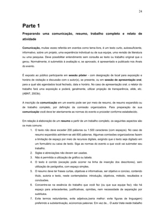 24



Parte 1
Preparando uma comunicação, resumo, trabalho completo e relato de
atividade

Comunicação, muitas vezes referida em eventos como tema livre, é um texto curto, autossuficiente,
informativo, sobre um projeto, uma experiência individual ou de sua equipe, uma revisão de literatura
ou uma pesquisa. Deve possibilitar entendimento sem consulta ao texto ou trabalho original que o
gerou. Normalmente, é submetido à avaliação e, se aprovado, é apresentado e publicado nos Anais
do evento.


É exposto ao público participante em sessão pôster - com designação de local para exposição e
horário de visitação e discussão com o autor(s), se presente, ou em sessão de apresentação oral,
para a qual são agendados local fechado, data e horário. No caso de apresentação oral, o relator do
trabalho fará uma exposição e poderá, geralmente, utilizar projeção de transparência, slide, etc.
(ABNT, 2003b).


A inscrição da comunicação em um evento pode ser por meio de resumo, de resumo expandido ou
de trabalho completo, por definição da comissão organizadora. Para preparação de sua
comunicação você deve ler atentamente as normas do evento e proceder conforme estabelecido.


Em relação à elaboração de um resumo a partir de um trabalho completo, os seguintes aspectos são
os mais comuns:
      1. O texto não deve exceder 200 palavras ou 1.500 caracteres (com espaços). No caso de
             resumo expandido admitem-se até 600 palavras. Algumas comissões organizadoras fazem
             a limitação de espaço por meio de recursos digitais, exigindo que o texto seja digitado em
             um formulário ou caixa de texto. Siga as normas do evento a que você vai submeter seu
             trabalho.
      2. Siglas e abreviações não devem ser usadas.
      3. Não é permitida a utilização de gráfico ou tabela.
      4. O texto é corrido (exceção pode ocorrer na linha de inserção dos descritores), sem
             utilização de parágrafos, com espaço simples.
      5. O resumo deve ter frases curtas, objetivas e informativas, ser objetivo e conciso, contendo
             título, autoria e texto, neste contemplados: introdução, objetivos, método, resultados e
             conclusões.
      6. Concentre-se na essência do trabalho que você fez (ou que sua equipe fez); não há
             espaço para antecedentes, justificativas, opiniões, nem necessidade de separação por
             subtítulos.
      7. Evite termos redundantes, evite adjetivos,(seria melhor: evite figuras de linguagem)
             preferindo a substantivação, economize palavras: Em vez de... O autor trata neste trabalho
 