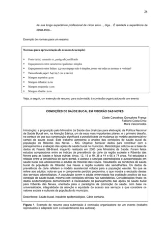 25


           de sua longa experiência profissional de cinco anos..., diga... É relatada a experiência de
           cinco anos...


Exemplo de normas para um resumo:


Normas para apresentação do resumo (exemplo)


   Fonte Arial, tamanho 11, parágrafo justificado
   Espaçamento entre caracteres e palavras: simples
   Espaçamento entre linhas: 1,5 cm o espaço não é simples, como em todas as normas e revistas?
   Tamanho do papel: A4 (29,7 cm x 21 cm)
   Margem superior: 3 cm
   Margem inferior: 2 cm
   Margem esquerda: 3 cm
   Margem direita: 2 cm

Veja, a seguir, um exemplo de resumo para submissão à comissão organizadora de um evento



                    CONDIÇÕES DE SAÚDE BUCAL EM RIBEIRÃO DAS NEVES

                                                                     Cibele Carvalhais Gonçalves França
                                                                                     Fabiano Costa Diniz
                                                                                       Mara Vasconcelos

Introdução: a proposição pelo Ministério da Saúde das diretrizes para efetivação da Política Nacional
de Saúde Bucal tem, na Atenção Básica, um de seus mais importantes pilares: é o primeiro desafio,
na certeza de que sua consecução significará a possibilidade de mudança do modelo assistencial no
campo da saúde bucal. Este trabalho apresenta a análise das condições de saúde bucal da
população de Ribeirão das Neves – MG. Objetivo: fornecer dados para contribuir com o
planejamento e avaliação das ações de saúde bucal no município. Metodologia: utilizou-se a base de
dados do Projeto SB-Brasil, inquérito realizado em 2003 pelo Ministério da Saúde. Foram feitos
estudos comparativos entre os índices de prevalência de cárie da região sudeste e Ribeirão das
Neves para as idades e faixas etárias: cinco, 12, 15 a 19, 35 a 44 e 65 a 74 anos. Foi estudada a
relação entre a prevalência de cárie dental, o acesso a serviços odontológicos e autopercepção em
saúde bucal dos adolescentes e adultos de Ribeirão das Neves. Resultados: as condições de saúde
bucal da população de Ribeirão das Neves e região sudeste são semelhantes. Os dados de
prevalência de cárie refletem o modelo assistencial voltado para a população escolar. No que se
refere aos adultos, nota-se que o componente perdido predomina, o que mostra a exclusão destes
dos serviços odontológicos. A população jovem e adulta entrevistada fez avaliação positiva da sua
condição de saúde bucal, mesmo com condições clínicas não satisfatórias. Considerações finais: os
dados epidemiológicos demonstraram a necessidade de planejamento das ações de saúde bucal
para Ribeirão das Neves, orientado para o paradigma da promoção de saúde, com base na
universalidade, integralidade da atenção e equidade do acesso aos serviços e que considere os
valores sociais e culturais da população do município.

Descritores: Saúde bucal. Inquérito epidemiológico. Cárie dentária.

Figura 1. Exemplo de resumo para submissão à comissão organizadora de um evento (trabalho
reproduzido e adaptado com o consentimento dos autores).
 