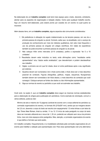 26



Na elaboração de um trabalho completo você terá mais espaço para o texto, devendo, entretanto,
atentar para os aspectos de organização e redação citados. Como para qualquer trabalho escrito,
faça um resumo bem-elaborado, pois estará pronto por ocasião de um evento no qual queira se
inscrever.


Além desses itens, em um trabalho completo, alguns aspectos são comumente considerados:


       1 Dê preferência à utilização do sujeito indeterminado ou da terceira pessoa, em vez de a
             primeira pessoa do singular ou plural. Contudo, saiba que, na atualidade, com o avanço da
             produção de conhecimento por meio de métodos qualitativos, tem sido mais frequente o
             uso da primeira pessoa do singular em artigos científicos. Em relato de experiência
             também se pode encontrar a primeira pessoa do singular ou do plural.
       2     Não coloque hífen entre intervalos (5-10 unidades); prefira a expressão “de 5 a 10
             unidades”.
       3 Resultados devem estar incluídos no texto; evite afirmações como “resultados serão
             apresentados” e/ou “dados serão analisados”, que desvalorizam e podem desclassificar
             seu trabalho.
       4     Siglas: a primeira vez em que for citada, deve vir entre parênteses após o seu significado
             por extenso.
       5     Quadros devem ser numerados e ter o título acima dele; o título deve ser o mais descritivo
             possível do conteúdo. Figuras (fotografias, gráficos, mapas, esquemas, fluxogramas)
             também devem ser numeradas e ter título abaixo, o mais descritivo do conteúdo que você
             conseguir. Coloque sempre as fontes dos dados ou das informações apresentadas.
       6     Siga as normas do evento ou periódico a que você vai submeter seu trabalho.




Você verá, na seção 4, que um trabalho completo deve seguir as mesmas normas estabelecidas
para a elaboração de artigos para publicação em periódicos. Como exemplo de orientação, comum a
vários editores, pode-se citar:

    Mínimo de seis e máximo de 12 páginas (variável de acordo com o corpo editorial do periódico ou
    comissão organizadora do evento), no formato A4 (210x297 mm), sendo que as margens devem
    ter 2,5 cm, devendo o corpo do texto ser escrito com espaçamento 1,5 entre linhas e com letra do
    tipo Times New Roman, Arial ou similar, 11 ou 12. O início de cada parágrafo no corpo do texto
    deve ser marcado utilizando-se o recuo de 1, 25 cm, podendo ser utilizado sem recuo da primeira
    linha, mas com dois espaços entre parágrafos. Mas, atenção, a comissão organizadora do evento
    é que define o formato que será aceito.

Um trabalho completo, frequentemente, é a modalidade solicitada pela comissão organizadora de um
evento para habilitar a seleção para apresentação oral. Para essa apresentação oral uma alternativa
 