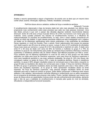 29


ATIVIDADE 2

Analise o resumo apresentado a seguir e fragmente-o de acordo com os itens que um resumo deve
conter (título; autoria; introdução; objetivo(s); método; resultados; conclusão).

                Perfil de idosos ativos e asilados: análise de força e resistência aeróbica
                                                                                      Adriana B. Truccolo
O envelhecimento relacionado à fase da terceira idade tem sido mais estudado nos últimos anos,
propiciando mais conhecimento sobre esse processo que cada vez mais pessoas vivenciam. Uma
das ideias comuns é que com o passar das décadas algumas variáveis neuromotoras básicas
diminuem. Entre 30 e 80 anos a força muscular diminui 30 a 40% nos homens e em menor grau nas
mulheres. Outra questão presente nos estudos do envelhecimento humano é a influência da
institucionalização no processo de envelhecimento, ou seja, como o idoso asilado comporta-se em
relação ao idoso não asilado. A partir dessas premissas realizou-se esta investigação com o objetivo
de avaliar se há diferenças significativas entre idosos praticantes e não praticantes de atividades
físicas regulares e o local de moradia. Para o estudo, foram selecionados dois grupos de pessoas
com idade superior aos 60 anos de ambos os sexos: o grupo A ativo (n=21) praticante de atividades
físicas duas vezes por semana e o grupo B (n=21) não praticante e residindo em asilo. A idade varia
entre 61 e 83 anos de idade com cerca de 50% de homens e mulheres no grupo A e 70% de
mulheres no grupo B. Os instrumentos para avaliar as variáveis força (membros inferiores e membros
superiores) e resistência aeróbica são do Senior Fitness Test Manual propostos por Rikli e Jones.
Ficou evidente que há diferença significativa no nível de 5% entre os dois grupos nos três testes
aplicados (um teste para força de membros superiores, outro para força de membros superiores e
outro para resistência aeróbica) e nas duas variáveis analisadas. No grupo B, 20% dos idosos não
conseguem realizar os testes de força e 23% o teste de resistência aeróbica. Quanto à resistência
aeróbica, no grupo A 90% atingem resultados abaixo do normal para sexo e faixa etária, enquanto no
grupo B todos os resultados são abaixo do normal para sexo e idade. A força de membros inferiores
de 80% do grupo A apresenta resultados abaixo do limite esperado para sexo e faixa etária e 20%
dentro dos resultados esperados. Já no grupo B, 100% apresentam resultados abaixo do limite
esperado. Na força de membros superiores, mais pessoas atingem resultados dentro do limite
esperado para sexo e idade em ambos os grupos. Estes dados comprovam a diferença entre idosos
asilados e não asilados, demonstrando marcante diferença e evidenciando que os asilos necessitam
de um programa de atividades para propiciar vida melhor. Porém, também destacam que mesmo num
grupo de idosos ativos as capacidades motoras ainda não são suficientemente estimuladas, alertando
para o fato de que a realidade do envelhecimento é marcada pela queda do nível de atividade,
dificultando a independência funcional necessária.
 