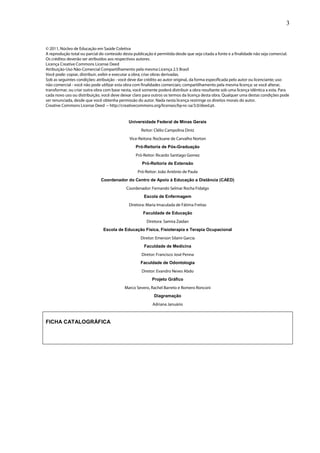 3


© 2011, Núcleo de Educação em Saúde Coletiva
A reprodução total ou parcial do conteúdo desta publicação é permitida desde que seja citada a fonte e a finalidade não seja comercial.
Os créditos deverão ser atribuídos aos respectivos autores.
Licença Creative Commons License Deed
Atribuição-Uso Não-Comercial Compartilhamento pela mesma Licença 2.5 Brasil
Você pode: copiar, distribuir, exibir e executar a obra; criar obras derivadas.
Sob as seguintes condições: atribuição - você deve dar crédito ao autor original, da forma especificada pelo autor ou licenciante; uso
não comercial - você não pode utilizar esta obra com finalidades comerciais; compartilhamento pela mesma licença: se você alterar,
transformar, ou criar outra obra com base nesta, você somente poderá distribuir a obra resultante sob uma licença idêntica a esta. Para
cada novo uso ou distribuição, você deve deixar claro para outros os termos da licença desta obra. Qualquer uma destas condições pode
ser renunciada, desde que você obtenha permissão do autor. Nada nesta licença restringe os direitos morais do autor.
Creative Commons License Deed − http://creativecommons.org/licenses/by-nc-sa/3.0/deed.pt.


                                              Universidade Federal de Minas Gerais
                                                    Reitor: Clélio Campolina Diniz
                                              Vice-Reitora: Rocksane de Carvalho Norton
                                                 Pró-Reitoria de Pós-Graduação
                                                 Pró-Reitor: Ricardo Santiago Gomez
                                                     Pró-Reitoria de Extensão
                                                  Pró-Reitor: João Antônio de Paula
                              Coordenador do Centro de Apoio à Educação a Distância (CAED)
                                            Coordenador: Fernando Selmar Rocha Fidalgo
                                                      Escola de Enfermagem
                                              Diretora: Maria Imaculada de Fátima Freitas
                                                      Faculdade de Educação
                                                       Diretora: Samira Zaidan
                               Escola de Educação Física, Fisioterapia e Terapia Ocupacional
                                                    Diretor: Emerson Silami Garcia
                                                      Faculdade de Medicina
                                                     Diretor: Francisco José Penna
                                                    Faculdade de Odontologia
                                                     Diretor: Evandro Neves Abdo
                                                          Projeto Gráfico
                                           Marco Severo, Rachel Barreto e Romero Ronconi
                                                            Diagramação
                                                           Adriana Januário



FICHA CATALOGRÁFICA
 