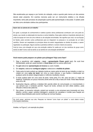 31



São escalonados por espaço e por horário de visitação, onde e quando pelo menos um dos autores
deverá estar presente. Em eventos menores pode ser um instrumento didático e de difusão
importante, tanto pelo processo de preparação quanto pela apresentação e discussão. O pôster pode
ser feito como atividade coletiva dos participantes.


Quem são os autores de um trabalho


Em geral, a produção do conhecimento é coletiva quando vários profissionais contribuem com uma parte do
estudo, que resulta na elaboração de resumos e outros trabalhos. Essa ação coletiva é importante elemento de
união da equipe em torno de uma vivência ou de soluções encontradas. Isto significa que você, na sua Equipe
de Saúde, pode convidar outros profissionais para se integrarem na pesquisa e na produção de um texto
científico. Devem ser respeitados os princípios éticos de serem resguardados os direitos de autoria, a serem
registrados na publicação. Alguns eventos e periódicos definem o número máximo de autores.
Você já viveu uma situação em que uma produção coletiva foi usada por um dos membros do grupo como
sendo só dele? Como você se sentiu ou se sentiria em uma situação semelhante?




Você mesmo pode preparar um pôster para plotagem! Veja como fazer!

1. Siga a sequência: abrir arquivo - novo - apresentação Power point (ppt). Se você tiver
   familiaridade, pode ser usado também o Corel draw (cdr) ou outros softs livres.
2. No ppt selecionar apresentação em branco ou outro modelo.
3. Em arquivo, selecionar configurar página e selecionar a medida do pôster.
4. Cada parte do texto poderá ser digitada (pode-se copiar parte de texto de seu trabalho e colar) ou
   colada em uma caixa de texto, em uma ou duas colunas, o que facilita a distribuição em
   qualquer parte do pôster (diagramação) e melhores resultados visuais.
5. O título poderá estar em uma caixa de texto, fonte entre 70 e 80, para ser lida a 1 metro de
   distância. Subtítulos um pouco menores (fonte entre 62 e 66) e texto em fonte Times New Roman
   entre 40 e 48.
6. Ilustrações (figuras, gráficos e tabelas) têm grande efeito de comunicação e é recomendado o
   uso sempre que o conteúdo permitir. Figura de fundo, embora de bom efeito estético, pode
   dificultar a leitura das palavras.
7. Seu pôster, no tamanho indicado, poderá ser enviado a uma empresa para impressão em lona,
   plástico, acrílico, papel, cartolina (plotagem), podendo ter canaletas e cordão para fixação em
   suporte disponibilizado pelo evento (verifique as normas fixadas).


Se você quiser, aprimore sua arte. Pesquise na Internet “como fazer um pôster” e você obterá muitas
informações detalhadas.



Analise, na Figura 2, um exemplo de pôster.
 
