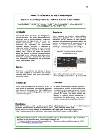 32



                       PROJETO SAÚDE DOS MENINOS NO PARQUE*
        Faculdade de Odontologia da UFMG / Prefeitura Municipal de Belo Horizonte

   VASCONCELOS**, M.; SILVA***, B.L.A.; FELGA***, M.C.P.; SOARES***, S.P.A.; MOREIRA***,
                        H.D.P.; MADEIRA***, S.F.P.; DIAS***, R.D.


Introdução                                               Resultados
Funcionando dentro do Parque das Mangabeiras,            Como resultado do inquérito epidemiológico,
em Belo Horizonte – MG, a Casa Menino no Parque          observou-se a gengivite como a alteração mais
atende em torno de 150 crianças de 7 a 14 anos,          prevalente (51,2%), seguida de cárie (49,5%).
principalmente do Aglomerado da Serra, em                Nenhuma alteração foi encontrada em 28,0% das
horário complementar à escola formal. As                 crianças e adolescentes. O traumatismo foi a
atividades são elaboradas por educadores                 situação de menor prevalência (3,3%).              A
treinados, visando promover a cidadania e                distribuição por idade pode ser vista na Figura 1.
integração social. Concretizou-se uma parceria
com a Universidade Federal de Minas Gerais
(UFMG) com a criação do projeto de extensão                                   Prevalência das alterações bucais em ciranças
Saúde dos Meninos no Parque, em que alunos de                                            do aglomerado da Serra
odontologia foram integrados para desenvolver
atividades educativas e assistenciais, de acordo                         70

com parâmetros estabelecidos em publicações                              60                                           Gengivite
                                                           porcentagem




                                                                         50
(BUSS, 2005; BRASIL, 2006).                                              40
                                                                                                                      Cárie
                                                                                                                      traumatismo
                                                                         30                                           sem alteração
                                                                         20
                                                                         10
Objetivo                                                                 0
                                                                              7     8      9           10   11   12
                                                                                               idade
Determinar a prevalência de alterações bucais
como cárie, gengivite e traumatismo em crianças
atendidas pelo projeto, para prática educativa e           Figura 1. Prevalência das alterações bucais em
intervenção clínica.                                       crianças do Aglomerado da Serra – B. Horizonte/MG.



Metodologia                                                Conclusão

Foram analisadas 242 fichas de escolares de 7 a 12         Os dados epidemiológicos obtidos mostram a
anos, sendo 96 meninas e 146 meninos, atendidos            necessidade de reforçar a higienização bucal,
pelos alunos de odontologia entre 2006 e 2007, para        principalmente a limpeza interdental, uma vez
determinar-se a ocorrência de gengivite, traumatismo       que a gengivite foi a alteração mais prevalente.
e atividade cariogênica.                                   Quando da análise dos dados obtidos em
                                                           relação às doenças bucais, percebeu-se a
                                                           necessidade de padronização dos exames
                                                           clínicos no preenchimento das fichas clínicas.


Referências
BUSS, M.P. Promoção da saúde e qualidade de vida. Ciência & Saúde Coletiva, v. 5, n. 1, p. 163-177, 2000. Disponível
em: <http://redalyc.uaemex.mx/redalyc/pdf/630/63050114.pdf>. Acesso em: 29 set. 2008.
BRASIL. Ministério da Saúde. Caderno de atenção básica n. 17. Saúde bucal. Brasília 2006. Disponível em:
<http://dab.saude.gov.br/docs/publicacoes/cadernos_ab/abcad17.pdf>.Acesso em: 30 set. 2008.



  * Projeto social de promoção de saúde, com apoio da Fundação de Parques Municipais, órgão da Prefeitura
  Municipal de Belo Horizonte. Apoio: Pró-reitoria de Extensão UFMG
  **Professora do Departamento de Odontologia Social ***Estudantes do Curso de Odontologias da UFMG.
  Para contato: barbara.alves@uol.com.br
 