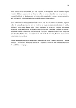 35



Nesta terceira seção deste módulo, que está separada em duas partes, você irá identificar alguns
materiais didáticos, aprendendo a diferença entre as várias utilizações de um prospecto –
mosquitinho (filipeta ou flyer), panfleto, folheto com dobradura (folder) e cartaz – e de uma cartilha,
bem como em que momentos podem ser utilizados na sua unidade de saúde.


Como profissional de uma equipe de Saúde da Família, você deve ter, entre suas atividades, algumas
ações de educação permanente com os membros da equipe ou ações de educação em saúde,
dirigidas à comunidade. Essas ações incluem discussão de temas em reuniões, orientações
específicas sobre determinadas condições de saúde – diabetes, obesidade, cuidados na gravidez,
aleitamento natural, cuidados com o recém-nascido e a criança, entre vários outros – que podem ser
mais bem trabalhados com a veiculação de um instrumento de comunicação a ser repassado ao
paciente e/ou à comunidade.


Vamos, nesta seção, ver alguns desses meios que você pode utilizar. Devemos pensar que a própria
produção é um processo importante, pelo estudo e pesquisa que requer, bem como pela discussão
de sua didática e adequação.
 