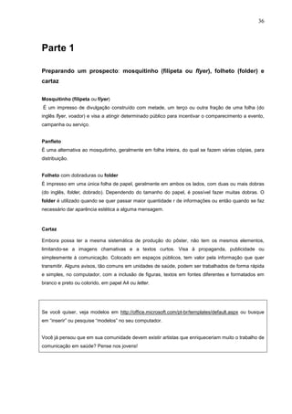 36



Parte 1

Preparando um prospecto: mosquitinho (filipeta ou flyer), folheto (folder) e
cartaz


Mosquitinho (filipeta ou flyer)
É um impresso de divulgação construído com metade, um terço ou outra fração de uma folha (do
inglês flyer, voador) e visa a atingir determinado público para incentivar o comparecimento a evento,
campanha ou serviço.


Panfleto
É uma alternativa ao mosquitinho, geralmente em folha inteira, do qual se fazem várias cópias, para
distribuição.


Folheto com dobraduras ou folder
É impresso em uma única folha de papel, geralmente em ambos os lados, com duas ou mais dobras
(do inglês, folder, dobrado). Dependendo do tamanho do papel, é possível fazer muitas dobras. O
folder é utilizado quando se quer passar maior quantidade r de informações ou então quando se faz
necessário dar aparência estética a alguma mensagem.



Cartaz

Embora possa ter a mesma sistemática de produção do pôster, não tem os mesmos elementos,
limitando-se a imagens chamativas e a textos curtos. Visa à propaganda, publicidade ou
simplesmente à comunicação. Colocado em espaços públicos, tem valor pela informação que quer
transmitir. Alguns avisos, tão comuns em unidades de saúde, podem ser trabalhados de forma rápida
e simples, no computador, com a inclusão de figuras, textos em fontes diferentes e formatados em
branco e preto ou colorido, em papel A4 ou letter.




Se você quiser, veja modelos em http://office.microsoft.com/pt-br/templates/default.aspx ou busque
em “inserir” ou pesquise “modelos” no seu computador.


Você já pensou que em sua comunidade devem existir artistas que enriqueceriam muito o trabalho de
comunicação em saúde? Pense nos jovens!
 