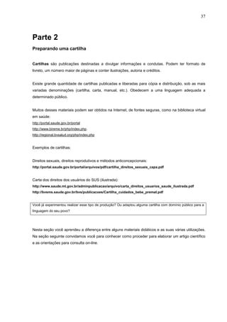 37



Parte 2
Preparando uma cartilha


Cartilhas são publicações destinadas a divulgar informações e condutas. Podem ter formato de
livreto, um número maior de páginas e conter ilustrações, autoria e créditos.


Existe grande quantidade de cartilhas publicadas e liberadas para cópia e distribuição, sob as mais
variadas denominações (cartilha, carta, manual, etc.). Obedecem a uma linguagem adequada a
determinado público.


Muitos desses materiais podem ser obtidos na Internet, de fontes seguras, como na biblioteca virtual
em saúde:
http://portal.saude.gov.br/portal
http://www.bireme.br/php/index.php.
http://regional.bvsalud.org/php/index.php


Exemplos de cartilhas:


Direitos sexuais, direitos reprodutivos e métodos anticoncepcionais:
http://portal.saude.gov.br/portal/arquivos/pdf/cartilha_direitos_sexuais_capa.pdf


Carta dos direitos dos usuários do SUS (ilustrada):
http://www.saude.mt.gov.br/adminpublicacao/arquivo/carta_direitos_usuarios_saude_ilustrada.pdf
http://bvsms.saude.gov.br/bvs/publicacoes/Cartilha_cuidados_bebe_premat.pdf


Você já experimentou realizar esse tipo de produção? Ou adaptou alguma cartilha com domínio público para a
linguagem do seu povo?




Nesta seção você aprendeu a diferença entre alguns materiais didáticos e as suas várias utilizações.
Na seção seguinte convidamos você para conhecer como proceder para elaborar um artigo científico
e as orientações para consulta on-line.
 