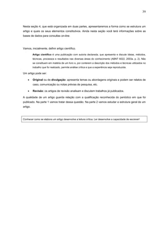 39



Nesta seção 4, que está organizada em duas partes, apresentaremos a forma como se estrutura um
artigo e quais os seus elementos constitutivos. Ainda nesta seção você terá informações sobre as
bases de dados para consultas on-line.



Vamos, inicialmente, definir artigo científico.

          Artigo científico é uma publicação com autoria declarada, que apresenta e discute ideias, métodos,
          técnicas, processos e resultados nas diversas áreas do conhecimento (ABNT 6022, 2003a. p. 2). Não
          se constituem em matéria de um livro e, por conterem a descrição dos métodos e técnicas utilizados no
          trabalho que foi realizado, permite análise crítica e que a experiência seja reproduzida.

Um artigo pode ser:

    •     Original ou de divulgação: apresenta temas ou abordagens originais e podem ser relatos de
          caso, comunicação ou notas prévias de pesquisa, etc.

    •     Revisão: os artigos de revisão analisam e discutem trabalhos já publicados.

A qualidade de um artigo guarda relação com a qualificação reconhecida do periódico em que foi
publicado. Na parte 1 vamos tratar dessa questão. Na parte 2 vamos estudar a estrutura geral de um
artigo.



Conhecer como se elabora um artigo desenvolve a leitura crítica. Ler desenvolve a capacidade de escrever!
 