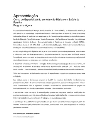 4




Apresentação
Curso de Especialização em Atenção Básica em Saúde da
Família
Programa Ágora
O Curso de Especialização em Atenção Básica em Saúde da Família (CEABSF), na modalidade a distância, é
uma realização da Universidade Federal de Minas Gerais (UFMG), por meio do Núcleo de Educação em Saúde
Coletiva/Faculdade de Medicina, com a participação da Faculdade de Odontologia, Escola de Enfermagem,
Escola de Educação Física, Fisioterapia e Terapia Ocupacional e da Faculdade de Educação. Essa iniciativa é
apoiada pelo Ministério da Saúde -- Secretaria de Gestão do Trabalho e da Educação em Saúde (SGTES) /
                                  -
Universidade Aberta do SUS (UNA-- SUS) -- , pelo Ministério da Educação -- Sistema Universidade Aberta do
                                -       -                                -
Brasil e pelo Banco Nacional de Desenvolvimento Econômico e Social (BNDES).

O curso integra o Programa Ágora, do Nescon, e, de forma interdisciplinar, interdepartamental, interunidades
e interinstitucional, articula ações de ensino -- pesquisa -- extensão. O Programa, além do CEABSF, atua na
                                                -           -
formação de tutores, no apoio ao desenvolvimento de métodos, técnicas e conteúdos correlacionados à
educação a distância e na cooperação com iniciativas semelhantes.

É direcionado a médicos, enfermeiros e cirurgiões-dentistas integrantes de equipes de Saúde da Família, em
um conjunto de cadernos de estudo e outras mídias, disponibilizadas tanto em DVD -- módulos, outros
                                                                                  -
textos e vídeos -- como na Internet -- por meio de ferramentas de consulta e de interatividade, como fóruns.
                 -                   -

Todos são instrumentos facilitadores dos processos de aprendizagem e tutoria, nos momentos presenciais e
a distância.

Este módulo, como os demais que compõem o CEABSF, é o resultado do trabalho interdisciplinar de
profissionais da UFMG e de outras universidades e do serviço de saúde. Os autores são especialistas em suas
áreas e representam tanto a experiência acadêmica acumulada no desenvolvimento de projetos de
formação, capacitação e educação permanente em saúde, como na vivência profissional.

A perspectiva é que esse curso de especialização cumpra seu importante papel na qualificação dos
profissionais de saúde, com vista à consolidação da Estratégia Saúde da Família, e no desenvolvimento do
Sistema Único de Saúde, universal e com elevado grau de equidade e qualidade.

A coordenação do CEABSF oferece oportunidades para que alunos que concluírem o curso possam, além dos
módulos finalizados, optar por módulos não cursados, contribuindo, assim, para seu processo de educação
permanente em saúde.


Para informações detalhadas consulte:

www.nescon.medicina.ufmg/agora
 