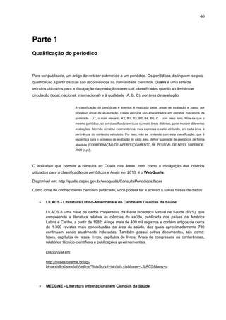 40




Parte 1
Qualificação do periódico



Para ser publicado, um artigo deverá ser submetido a um periódico. Os periódicos distinguem-se pela
qualificação a partir da qual são reconhecidos na comunidade científica. Qualis é uma lista de
veículos utilizados para a divulgação da produção intelectual, classificados quanto ao âmbito de
circulação (local, nacional, internacional) e à qualidade (A, B, C), por área de avaliação.


                          A classificação de periódicos e eventos é realizada pelas áreas de avaliação e passa por
                          processo anual de atualização. Esses veículos são enquadrados em estratos indicativos da
                          qualidade - A1, o mais elevado; A2; B1; B2; B3; B4; B5; C - com peso zero. Note-se que o
                          mesmo periódico, ao ser classificado em duas ou mais áreas distintas, pode receber diferentes
                          avaliações. Isto não constitui inconsistência, mas expressa o valor atribuído, em cada área, à
                          pertinência do conteúdo veiculado. Por isso, não se pretende com esta classificação, que é
                          específica para o processo de avaliação de cada área, definir qualidade de periódicos de forma
                          absoluta (COORDENAÇÃO DE APERFEIÇOAMENTO DE PESSOAL DE NÍVEL SUPERIOR,
                          2009 [s.p.]).




O aplicativo que permite a consulta ao Qualis das áreas, bem como a divulgação dos critérios
utilizados para a classificação de periódicos e Anais em 2010, é o WebQualis.

Disponível em: http://qualis.capes.gov.br/webqualis/ConsultaPeriodicos.faces

Como fonte do conhecimento científico publicado, você poderá ter a acesso a várias bases de dados:


    •   LILACS - Literatura Latino-Americana e do Caribe em Ciências da Saúde

        LILACS é uma base de dados cooperativa da Rede Biblioteca Virtual de Saúde (BVS), que
        compreende a literatura relativa às ciências da saúde, publicada nos países da América
        Latina e Caribe, a partir de 1982. Atinge mais de 400 mil registros e contém artigos de cerca
        de 1.300 revistas mais conceituadas da área da saúde, das quais aproximadamente 730
        continuam sendo atualmente indexadas. Também possui outros documentos, tais como:
        teses, capítulos de teses, livros, capítulos de livros, Anais de congressos ou conferências,
        relatórios técnico-científicos e publicações governamentais.

        Disponível em:

        http://bases.bireme.br/cgi-
        bin/wxislind.exe/iah/online/?IsisScript=iah/iah.xis&base=LILACS&lang=p




    •   MEDLINE - Literatura Internacional em Ciências da Saúde
 