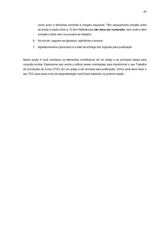 43



           nome autor e alinhadas somente à margem esquerda. Têm espaçamento simples entre
           as linhas e duplo entre si. O item Referências não deve ser numerado, nem onde o item
           compõe o texto nem no sumário do trabalho.

       6. Se houver, seguem-se glossário, apêndices e anexos.

       7. Agradecimentos (opcionais) e a data de entrega dos originais para publicação.



Nesta seção 4 você conheceu os elementos constitutivos de um artigo e as principais bases para
consulta on-line. Esperamos que venha a utilizar essas orientações para transformar o seu Trabalho
de Conclusão de Curso (TCC) em um artigo a ser enviado para publicação. Como você deve fazer o
seu TCC para esse curso de especialização você ficará sabendo na próxima seção.
 