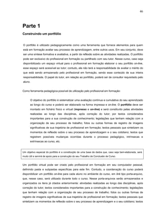 46



Parte 1
Construindo um portfólio


O portfólio é utilizado pedagogicamente como uma ferramenta que fornece elementos para quem
está em formação avaliar seu processo de aprendizagem, entre outros usos. Em seu conjunto, deve
ser uma síntese formativa e avaliativa, a partir da reflexão sobre as atividades realizadas. O portfólio
pode ser exclusivo do profissional em formação ou partilhado com seu tutor. Nesse curso, caso seja
disponibilizado um espaço virtual para o profissional em formação elaborar o seu portfólio on-line,
esse espaço será acessível ao tutor; contudo, ele não terá a responsabilidade de avaliar o mérito do
que está sendo armazenado pelo profissional em formação, sendo esse conteúdo de sua inteira
responsabilidade. O papel do tutor, em relação ao portifólio, poderá ser de consultor requisitado pelo
aluno.


Como ferramenta pedagógica possível de utilização pelo profissional em formação:


       O objetivo do portfólio é sistematizar uma avaliação contínua e cumulativa do seu aprendizado
      ao longo do curso e poderá ser elaborado na forma impressa e on-line. O portfólio deve ser
      montado em fichário físico e virtual (impresso e on-line) e será constituído pelas atividades
      realizadas ao longo das disciplinas, após correção do tutor; por textos considerados
      importantes para a sua construção de conhecimento; legislações que tenham relação com a
      organização de seu processo de trabalho; fotos ou outras formas de registro de imagens
      significativas de sua trajetória de profissional em formação; textos pessoais que sintetizem os
      momentos de reflexão sobre o seu processo de aprendizagem e o seu cotidiano; textos que
      registrem possíveis mudanças ocorridas durante o processo pedagógico, intrínsecas e
      extrínsecas ao curso, etc.



Um objetivo especial do portfólio é a constituição de uma base de dados que, caso seja bem-elaborada, será
muito útil e servirá de apoio para a construção do seu Trabalho de Conclusão de Curso.


Um portfólio virtual pode ser criado pelo profissional em formação em seu computador pessoal,
definindo pasta e subpastas específicas para este fim. Contudo, a coordenação do curso poderá
disponibilizar um portfólio on-line para cada aluno no ambiente do curso, em link tipo porta-arquivo,
que, nesse caso, será utilizado durante todo o curso. Nesse porta-arquivos serão armazenados e
organizados os itens já citados anteriormente: atividades realizadas ao longo das disciplinas, após
correção do tutor; textos considerados importantes para a construção de conhecimento; legislações
que tenham relação com a organização de seu processo de trabalho; fotos ou outras formas de
registro de imagens significativas de sua trajetória de profissional em formação; textos pessoais que
sintetizem os momentos de reflexão sobre o seu processo de aprendizagem e o seu cotidiano; textos
 