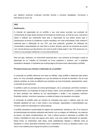 47



que registrem possíveis mudanças ocorridas durante o processo pedagógico, intrínsecas e
extrínsecas ao curso, etc.



BOX

Reafirmando...

A intenção da organização de um portfólio é que você possa acumular sua produção de
conhecimento ao longo desse processo de formação de maneira que, ao final do curso, você tenha
dados e análises que contribuirão tanto para a organização da sua prática quanto para o
levantamento de temas ou problemas a serem estudados com mais profundidade. Esse material é
essencial para a elaboração do seu TCC, que será publicado, guardado em biblioteca da
Universidade e disponibilizado em meio físico e on-line, devendo, para tal, ser produzido de acordo
com normas técnicas que discutiremos com você na parte 2 desta seção 5. Seu TCC deverá ser um
marco na sua produção intelectual e na sua vida profissional.


Para que seja, realmente, um instrumento essencial para o seu processo de formação e ajude na
elaboração de um Trabalho de Conclusão de Curso publicável e, portanto, com a qualidade
necessária e desejada, é importante que conheça alguns princípios-chave relacionados a portfólio.


Princípios-chaves que orientam a elaboração de um portfólio



A construção do portfólio efetiva-se com base na reflexão. Cada portfólio é elaborado pelo próprio
aluno, em uma concepção pedagógica em que ele participa da tomada de decisões e faz as suas
próprias escolhas, ao incluir as reflexões que considerou as mais importantes, representando, assim,
a conquista da sua autonomia.

O portfólio é parte do processo de ensino-aprendizagem, isto é, processual, permitindo constatar o
desenvolvimento e as mudanças ao longo do tempo. Assim, como procedimento, o portfólio permite
ao aluno participar dos objetivos de sua aprendizagem e avaliar o seu progresso individual.
Possibilita, também, incentivar a pesquisa e a análise de dados e de situações vivenciadas.

A construção do portfólio pode ser indutora de motivação para quem o elabora; pode ser uma
atividade agradável em que o autor revela a sua produção, capacidades e potencialidades que,
inclusive, podem ser apreciadas por outras pessoas.

O portfólio representa a oportunidade de registro das experiências, exitosas ou não. É um exercício
de sistematização dos estudos realizados pela internet, com os colegas, em bibliotecas, nos cadernos
de estudo, nos textos complementares, etc. Todo o esforço sempre é valorizado no portfólio. Ele
mostra a identidade do autor não apenas como aluno, mas como sujeito interessado em aprender.
Dessa forma, ao sistematizar cada etapa, serão estabelecidas relações e reflexões entre as
disciplinas e o aluno aprenderá mostrando como a experiência no curso ou disciplina mudou a sua
vida e o seu trabalho junto à equipe de saúde e à comunidade.
 
