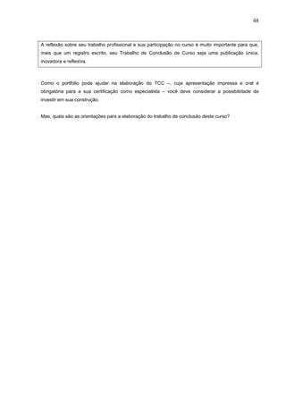 48



A reflexão sobre seu trabalho profissional e sua participação no curso é muito importante para que,
mais que um registro escrito, seu Trabalho de Conclusão de Curso seja uma publicação única,
inovadora e reflexiva.



Como o portfólio pode ajudar na elaboração do TCC –, cuja apresentação impressa e oral é
obrigatória para a sua certificação como especialista – você deve considerar a possibilidade de
investir em sua construção.


Mas, quais são as orientações para a elaboração do trabalho de conclusão deste curso?
 