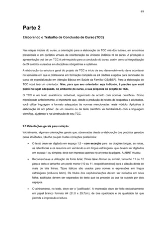 49




Parte 2
Elaborando o Trabalho de Conclusão de Curso (TCC)


Nas etapas iniciais do curso, a orientação para a elaboração do TCC virá dos tutores, em encontros
presenciais e em contatos virtuais da coordenação da Unidade Didática III do curso. A produção e
apresentação oral de um TCC é pré-requisito para a conclusão do curso, assim como a integralização
de 24 créditos cursados em disciplinas obrigatórias e optativas.

A elaboração da estrutura geral do projeto de TCC e início de seu desenvolvimento deve acontecer
no semestre em que o profissional em formação completa os 24 créditos exigidos para conclusão do
curso de especialização em Atenção Básica em Saúde da Família (CEABSF). Para a elaboração do
TCC você terá um orientador. Mas, para que seu orientador seja indicado, é preciso que você
poste no lugar adequado, no ambiente do curso, a sua proposta de projeto de TCC.

O TCC é um texto acadêmico, individual, organizado de acordo com normas científicas. Como
mencionado anteriormente, é importante que, desde a produção de textos de respostas a atividades,
você utilize linguagem e formato adequados às normas mencionadas neste módulo. Aplicá-las à
elaboração de um pôster, de um resumo ou de texto científico vai familiarizá-lo com a linguagem
científica, ajudando-o na construção de seu TCC.



2.1 Orientações gerais para redação

Inicialmente, algumas orientações gerais que, observadas desde a elaboração dos produtos gerados
pelas atividades, vão lhe poupar muitas correções posteriores:

    •   O texto deve ser digitado em espaço 1,5 – com exceção para as citações longas, as notas,
        as referências e os resumos em vernáculo e em língua estrangeira, que devem ser digitados
        em espaço 1 ou simples; deve ser impresso apenas no anverso da página. A ABNT mudou

    •   Recomenda-se a utilização da fonte Arial, Times New Roman ou similar, tamanho 11 ou 12
        para o texto e tamanho um ponto menor (10 ou 11, respectivamente) para a citação direta de
        mais de três linhas. Tipos itálicos são usados para nomes e expressões em língua
        estrangeira (inclusive latim). Os títulos dos capítulos/seções devem ser iniciados em nova
        folha; subtítulos devem ser separados do texto que os precede ou que os sucede por dois
        espaços.

    •   O alinhamento, no texto, deve ser o “justificado“. A impressão deve ser feita exclusivamente
        em papel branco formato A4 (21,0 x 29,7cm), de boa opacidade e de qualidade tal que
        permita a impressão e leitura.
 