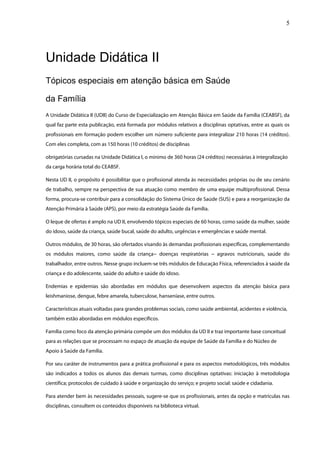 5




Unidade Didática II
Tópicos especiais em atenção básica em Saúde

da Família
A Unidade Didática II (UDII) do Curso de Especialização em Atenção Básica em Saúde da Família (CEABSF), da
qual faz parte esta publicação, está formada por módulos relativos a disciplinas optativas, entre as quais os
profissionais em formação podem escolher um número suficiente para integralizar 210 horas (14 créditos).
Com eles completa, com as 150 horas (10 créditos) de disciplinas

obrigatórias cursadas na Unidade Didática I, o mínimo de 360 horas (24 créditos) necessárias à integralização
da carga horária total do CEABSF.

Nesta UD II, o propósito é possibilitar que o profissional atenda às necessidades próprias ou de seu cenário
de trabalho, sempre na perspectiva de sua atuação como membro de uma equipe multiprofissional. Dessa
forma, procura-se contribuir para a consolidação do Sistema Único de Saúde (SUS) e para a reorganização da
Atenção Primária à Saúde (APS), por meio da estratégia Saúde da Família.

O leque de ofertas é amplo na UD II, envolvendo tópicos especiais de 60 horas, como saúde da mulher, saúde
do idoso, saúde da criança, saúde bucal, saúde do adulto, urgências e emergências e saúde mental.

Outros módulos, de 30 horas, são ofertados visando às demandas profissionais específicas, complementando
os módulos maiores, como saúde da criança− doenças respiratórias − agravos nutricionais, saúde do
trabalhador, entre outros. Nesse grupo incluem-se três módulos de Educação Física, referenciados à saúde da
criança e do adolescente, saúde do adulto e saúde do idoso.

Endemias e epidemias são abordadas em módulos que desenvolvem aspectos da atenção básica para
leishmaniose, dengue, febre amarela, tuberculose, hanseníase, entre outros.

Características atuais voltadas para grandes problemas sociais, como saúde ambiental, acidentes e violência,
também estão abordadas em módulos específicos.

Família como foco da atenção primária compõe um dos módulos da UD II e traz importante base conceitual
para as relações que se processam no espaço de atuação da equipe de Saúde da Família e do Núcleo de
Apoio à Saúde da Família.

Por seu caráter de instrumentos para a prática profissional e para os aspectos metodológicos, três módulos
são indicados a todos os alunos das demais turmas, como disciplinas optativas: iniciação à metodologia
científica; protocolos de cuidado à saúde e organização do serviço; e projeto social: saúde e cidadania.

Para atender bem às necessidades pessoais, sugere-se que os profissionais, antes da opção e matrículas nas
disciplinas, consultem os conteúdos disponíveis na biblioteca virtual.
 