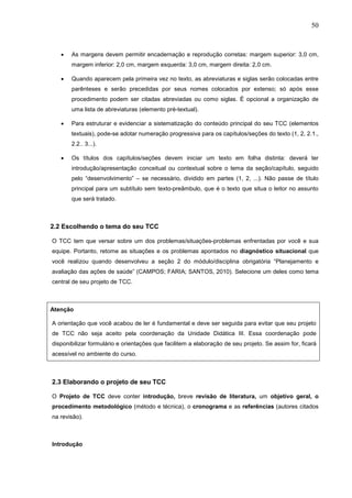 50



   •   As margens devem permitir encadernação e reprodução corretas: margem superior: 3,0 cm,
       margem inferior: 2,0 cm, margem esquerda: 3,0 cm, margem direita: 2,0 cm.

   •   Quando aparecem pela primeira vez no texto, as abreviaturas e siglas serão colocadas entre
       parênteses e serão precedidas por seus nomes colocados por extenso; só após esse
       procedimento podem ser citadas abreviadas ou como siglas. É opcional a organização de
       uma lista de abreviaturas (elemento pré-textual).

   •   Para estruturar e evidenciar a sistematização do conteúdo principal do seu TCC (elementos
       textuais), pode-se adotar numeração progressiva para os capítulos/seções do texto (1, 2, 2.1.,
       2.2.. 3...).

   •   Os títulos dos capítulos/seções devem iniciar um texto em folha distinta: deverá ter
       introdução/apresentação conceitual ou contextual sobre o tema da seção/capítulo, seguido
       pelo “desenvolvimento” – se necessário, dividido em partes (1, 2, ...). Não passe de título
       principal para um subtítulo sem texto-preâmbulo, que é o texto que situa o leitor no assunto
       que será tratado.



2.2 Escolhendo o tema do seu TCC

O TCC tem que versar sobre um dos problemas/situações-problemas enfrentadas por você e sua
equipe. Portanto, retome as situações e os problemas apontados no diagnóstico situacional que
você realizou quando desenvolveu a seção 2 do módulo/disciplina obrigatória “Planejamento e
avaliação das ações de saúde” (CAMPOS; FARIA; SANTOS, 2010). Selecione um deles como tema
central de seu projeto de TCC.



Atenção

A orientação que você acabou de ler é fundamental e deve ser seguida para evitar que seu projeto
de TCC não seja aceito pela coordenação da Unidade Didática III. Essa coordenação pode
disponibilizar formulário e orientações que facilitem a elaboração de seu projeto. Se assim for, ficará
acessível no ambiente do curso.



2.3 Elaborando o projeto de seu TCC

O Projeto de TCC deve conter introdução, breve revisão de literatura, um objetivo geral, o
procedimento metodológico (método e técnica), o cronograma e as referências (autores citados
na revisão).



Introdução
 