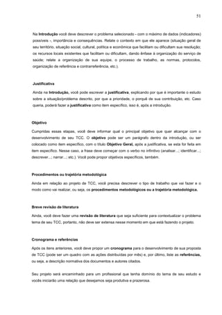 51



Na Introdução você deve descrever o problema selecionado - com o máximo de dados (indicadores)
possíveis -, importância e consequências. Relate o contexto em que ele aparece (situação geral de
seu território, situação social, cultural, política e econômica que facilitam ou dificultam sua resolução;
os recursos locais existentes que facilitam ou dificultam, dando ênfase à organização do serviço de
saúde; relate a organização de sua equipe, o processo de trabalho, as normas, protocolos,
organização de referência e contrarreferência, etc.).



Justificativa

Ainda na Introdução, você pode escrever a justificativa, explicando por que é importante o estudo
sobre a situação/problema descrito, por que a prioridade, o porquê de sua contribuição, etc. Caso
queria, poderá fazer a justificativa como item específico, isso é, após a introdução.



Objetivo

Cumpridas essas etapas, você deve informar qual o principal objetivo que quer alcançar com o
desenvolvimento de seu TCC. O objetivo pode ser um parágrafo dentro da introdução, ou ser
colocado como item específico, com o título Objetivo Geral, após a justificativa, se esta for feita em
item específico. Nesse caso, a frase deve começar com o verbo no infinitivo (analisar...; identificar...;
descrever...; narrar...; etc.). Você pode propor objetivos específicos, também.



Procedimentos ou trajetória metodológica

Ainda em relação ao projeto de TCC, você precisa descrever o tipo de trabalho que vai fazer e o
modo como vai realizar, ou seja, os procedimentos metodológicos ou a trajetória metodológica.



Breve revisão de literatura

Ainda, você deve fazer uma revisão de literatura que seja suficiente para contextualizar o problema
tema de seu TCC, portanto, não deve ser extensa nesse momento em que está fazendo o projeto.



Cronograma e referências

Após os itens anteriores, você deve propor um cronograma para o desenvolvimento de sua proposta
de TCC (pode ser um quadro com as ações distribuídas por mês) e, por último, liste as referências,
ou seja, a descrição normativa dos documentos e autores citados.


Seu projeto será encaminhado para um profissional que tenha domínio do tema de seu estudo e
vocês iniciarão uma relação que desejamos seja produtiva e prazerosa.
 