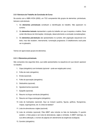55



2.5.1 Estrutura do Trabalho de Conclusão de Curso

De acordo com a NBR-14724 (2005), um TCC compreende três grupos de elementos: pré-textuais,
textuais e pós-textuais.

    1. Os elementos pré-textuais constituem a identificação do trabalho. Não aparecem no
        sumário.

    2. Os elementos textuais representam a parte do trabalho em que é exposta a matéria. Deve
        conter três blocos de informações: introdução, desenvolvimento e conclusão (considerações).

    3. Os elementos pós-textuais são apresentados no sumário, têm paginação sequencial à do
        texto, mas não recebem, internamente, numeração progressiva. O detalhamento você pode
        ver no glossário.



Vamos ver agora esses grupos de elementos.



2.5.1.1 Elementos pré-textuais

São compostos dos seguintes itens, que estão apresentados na sequência em que devem aparecer
no trabalho:

    1. Capa (obrigatório) com lombada (opcional − pode ser exigida pelo curso).

    2. Folha de rosto (obrigatório).

    3. Errata (opcional).

    4. Folha de aprovação (obrigatório).

    5. Dedicatória (opcional).

    6. Agradecimentos (opcional).

    7. Epígrafe (opcional).

    8. Resumo na língua vernácula (obrigatório).

    9. Resumo em língua estrangeira (obrigatório).

    10. Lista de ilustrações (opcional). Aqui se incluem quadros, figuras, gráficos, fluxogramas,
        mapas, organogramas, etc. E a lista de tabelas?

    11. Lista de abreviaturas e siglas (opcional).

    12. Lista de símbolos (opcional). Pela ABNT esta incluída na lista de ilustrações. E quando
        existem, o título passa a ser Lista de abreviaturas, siglas e símbolos. A ABNT restringiu, na
        sua última alteração, o número de páginas em atendimento às exigências ecológicas.

    13. Sumário (obrigatório).
 