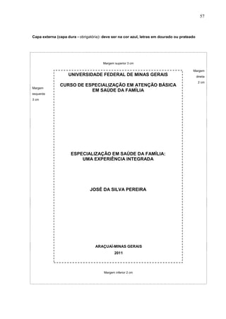57



Capa externa (capa dura - obrigatória): deve ser na cor azul, letras em dourado ou prateado




                                       Margem superior 3 cm

                                                                                         Margem
                    UNIVERSIDADE FEDERAL DE MINAS GERAIS                                      direita
                                                                                               2 cm
               CURSO DE ESPECIALIZAÇÃO EM ATENÇÃO BÁSICA
Margem
                          EM SAÚDE DA FAMÍLIA
esquerda
3 cm




                     ESPECIALIZAÇÃO EM SAÚDE DA FAMÍLIA:
                         UMA EXPERIÊNCIA INTEGRADA




                                JOSÉ DA SILVA PEREIRA




                                   ARAÇUAÍ-MINAS GERAIS
                                               2011




                                        Margem inferior 2 cm
 