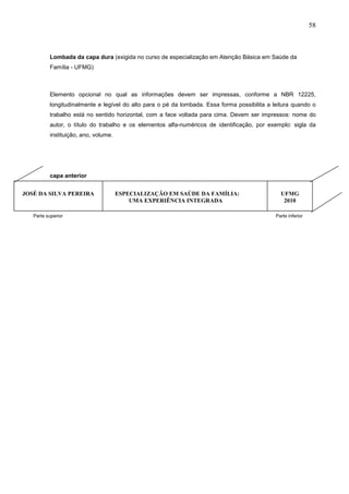 58



          Lombada da capa dura (exigida no curso de especialização em Atenção Básica em Saúde da
          Família - UFMG)



          Elemento opcional no qual as informações devem ser impressas, conforme a NBR 12225,
          longitudinalmente e legível do alto para o pé da lombada. Essa forma possibilita a leitura quando o
          trabalho está no sentido horizontal, com a face voltada para cima. Devem ser impressos: nome do
          autor, o título do trabalho e os elementos alfa-numéricos de identificação, por exemplo: sigla da
          instituição, ano, volume.




          capa anterior


JOSÉ DA SILVA PEREIRA                 ESPECIALIZAÇÃO EM SAÚDE DA FAMÍLIA:                       UFMG
                                          UMA EXPERIÊNCIA INTEGRADA                              2010

   Parte superior                                                                             Parte inferior
 