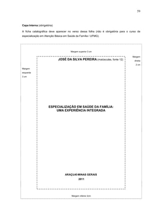 59



Capa Interna (obrigatória)

A ficha catalográfica deve aparecer no verso dessa folha (não é obrigatória para o curso de
especialização em Atenção Básica em Saúde da Família / UFMG).




                                      Margem superior 3 cm

                                                                                     Margem
                             JOSÉ DA SILVA PEREIRA (maiúsculas, fonte 12)             direita
                                                                                       2 cm
Margem
esquerda
3 cm




                      ESPECIALIZAÇÃO EM SAÚDE DA FAMÍLIA:
                          UMA EXPERIÊNCIA INTEGRADA




                                 ARAÇUAÍ-MINAS GERAIS
                                             2011




                                       Margem inferior 2cm
 
