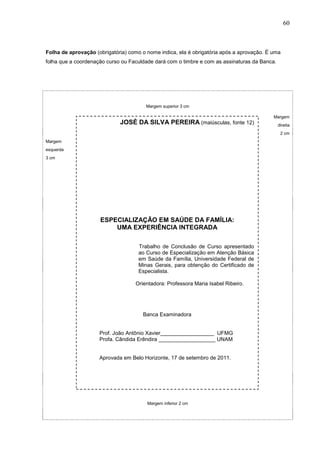 60



Folha de aprovação (obrigatória) como o nome indica, ela é obrigatória após a aprovação. É uma
folha que a coordenação curso ou Faculdade dará com o timbre e com as assinaturas da Banca.




                                        Margem superior 3 cm

                                                                                           Margem
                             JOSÉ DA SILVA PEREIRA (maiúsculas, fonte 12)                     direita
                                                                                               2 cm
Margem
esquerda
3 cm




                     ESPECIALIZAÇÃO EM SAÚDE DA FAMÍLIA:
                         UMA EXPERIÊNCIA INTEGRADA

                                     Trabalho de Conclusão de Curso apresentado
                                     ao Curso de Especialização em Atenção Básica
                                     em Saúde da Família, Universidade Federal de
                                     Minas Gerais, para obtenção do Certificado de
                                     Especialista.

                                   Orientadora: Professora Maria Isabel Ribeiro.




                                      Banca Examinadora


                     Prof. João Antônio Xavier__________________ UFMG
                     Profa. Cândida Erêndira ___________________ UNAM


                     Aprovada em Belo Horizonte, 17 de setembro de 2011.




                                        Margem inferior 2 cm
 
