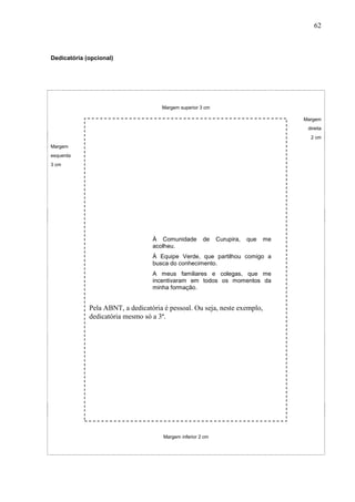 62



Dedicatória (opcional)




                                     Margem superior 3 cm

                                                                                    Margem
                                                                                     direita
                                                                                      2 cm
Margem
esquerda
3 cm




                                  À Comunidade         de    Curupira,   que   me
                                  acolheu.
                                  À Equipe Verde, que partilhou comigo a
                                  busca do conhecimento.
                                  A meus familiares e colegas, que me
                                  incentivaram em todos os momentos da
                                  minha formação.


             Pela ABNT, a dedicatória é pessoal. Ou seja, neste exemplo,
             dedicatória mesmo só a 3ª.




                                      Margem inferior 2 cm
 