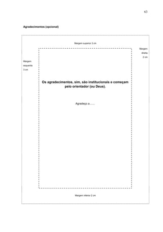 63



Agradecimentos (opcional)




                                Margem superior 3 cm

                                                                    Margem
                                                                     direita
                                                                      2 cm
Margem
esquerda
3 cm




             Os agradecimentos, sim, são institucionais e começam
                          pelo orientador (ou Deus).




                                 Agradeço a.......




                                Margem inferior 2 cm
 