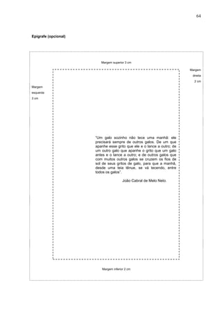 64



Epígrafe (opcional)




                         Margem superior 3 cm

                                                                        Margem
                                                                         direita
                                                                          2 cm
Margem
esquerda
3 cm




                      “Um galo sozinho não tece uma manhã: ele
                      precisará sempre de outros galos. De um que
                      apanhe esse grito que ele e o lance a outro; de
                      um outro galo que apanhe o grito que um galo
                      antes e o lance a outro; e de outros galos que
                      com muitos outros galos se cruzem os fios de
                      sol de seus gritos de galo, para que a manhã,
                      desde uma teia tênue, se vá tecendo, entre
                      todos os galos”.

                                       João Cabral de Melo Neto.




                         Margem inferior 2 cm
 