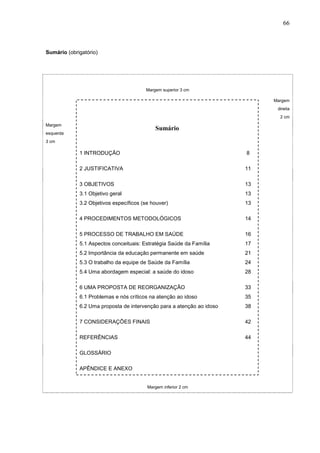 66



Sumário (obrigatório)




                                        Margem superior 3 cm

                                                                            Margem
                                                                             direita
                                                                              2 cm
Margem
                                            Sumário
esquerda
3 cm

             1 INTRODUÇÃO                                              8

             2 JUSTIFICATIVA                                           11

             3 OBJETIVOS                                               13
             3.1 Objetivo geral                                        13
             3.2 Objetivos específicos (se houver)                     13

             4 PROCEDIMENTOS METODOLÓGICOS                             14

             5 PROCESSO DE TRABALHO EM SAÚDE                           16
             5.1 Aspectos conceituais: Estratégia Saúde da Família     17
             5.2 Importância da educação permanente em saúde           21
             5.3 O trabalho da equipe de Saúde da Família              24
             5.4 Uma abordagem especial: a saúde do idoso              28

             6 UMA PROPOSTA DE REORGANIZAÇÃO                           33
             6.1 Problemas e nós críticos na atenção ao idoso          35
             6.2 Uma proposta de intervenção para a atenção ao idoso   38

             7 CONSIDERAÇÕES FINAIS                                    42

             REFERÊNCIAS                                               44

             GLOSSÁRIO

             APÊNDICE E ANEXO


                                         Margem inferior 2 cm
 