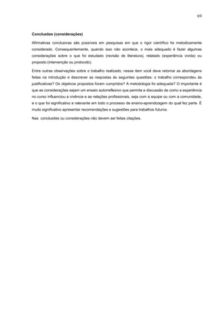 69



Conclusões (considerações)

Afirmativas conclusivas são possíveis em pesquisas em que o rigor científico foi metodicamente
considerado. Consequentemente, quando isso não acontece, o mais adequado é fazer algumas
considerações sobre o que foi estudado (revisão de literatura), relatado (experiência vivida) ou
proposto (intervenção ou protocolo).

Entre outras observações sobre o trabalho realizado, nesse item você deve retomar as abordagens
feitas na introdução e descrever as respostas às seguintes questões: o trabalho correspondeu às
justificativas? Os objetivos propostos foram cumpridos? A metodologia foi adequada? O importante é
que as considerações sejam um ensaio autorreflexivo que permita a discussão de como a experiência
no curso influenciou a vivência e as relações profissionais, seja com a equipe ou com a comunidade,
e o que foi significativo e relevante em todo o processo de ensino-aprendizagem do qual fez parte. É
muito significativo apresentar recomendações e sugestões para trabalhos futuros.

Nas conclusões ou considerações não devem ser feitas citações.
 