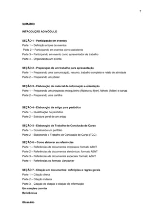 7



SUMÁRIO

INTRODUÇÃO AO MÓDULO


SEÇÃO 1 - Participação em eventos
Parte 1 – Definição e tipos de eventos
Parte 2 − Participando em eventos como assistente
Parte 3 – Participando em evento como apresentador de trabalho
Parte 4 – Organizando um evento


SEÇÃO 2 - Preparação de um trabalho para apresentação
Parte 1 – Preparando uma comunicação, resumo, trabalho completo e relato de atividade
Parte 2 – Preparando um pôster


SEÇÃO 3 - Elaboração de material de informação e orientação
Parte 1 – Preparando um prospecto: mosquitinho (filipeta ou flyer), folheto (folder) e cartaz
Parte 2 – Preparando uma cartilha



SEÇÃO 4 - Elaboração de artigo para periódico
Parte 1 – Qualificação do periódico
Parte 2 – Estrutura geral de um artigo


SEÇÃO 5 - Elaboração de Trabalho de Conclusão de Curso
Parte 1 – Construindo um portfólio
Parte 2 – Elaborando o Trabalho de Conclusão de Curso (TCC)

SEÇÃO 6 – Como elaborar as referências
Parte 1 – Referências de documentos impressos: formato ABNT
Parte 2 – Referências de documentos eletrônicos: formato ABNT
Parte 3 – Referências de documentos especiais: formato ABNT
Parte 4 – Referências no formato Vancouver


SEÇÃO 7 - Citação em documentos: definições e regras gerais
Parte 1 – Citação direta
Parte 2 – Citação indireta
Parte 3 – Citação de citação e citação de informação
Um simples convite
Referências


Glossário
 