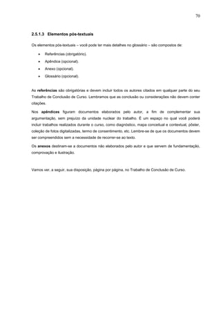 70



2.5.1.3 Elementos pós-textuais

Os elementos pós-textuais – você pode ter mais detalhes no glossário – são compostos de:

    •   Referências (obrigatório).
    •   Apêndice (opcional).
    •   Anexo (opcional).
    •   Glossário (opcional).


As referências são obrigatórias e devem incluir todos os autores citados em qualquer parte do seu
Trabalho de Conclusão de Curso. Lembramos que as conclusão ou considerações não devem conter
citações.

Nos apêndices figuram documentos elaborados pelo autor, a fim de complementar sua
argumentação, sem prejuízo da unidade nuclear do trabalho. É um espaço no qual você poderá
incluir trabalhos realizados durante o curso, como diagnóstico, mapa conceitual e contextual, pôster,
coleção de fotos digitalizadas, termo de consentimento, etc. Lembre-se de que os documentos devem
ser compreendidos sem a necessidade de recorrer-se ao texto.

Os anexos destinam-se a documentos não elaborados pelo autor e que servem de fundamentação,
comprovação e ilustração.



Vamos ver, a seguir, sua disposição, página por página, no Trabalho de Conclusão de Curso.
 