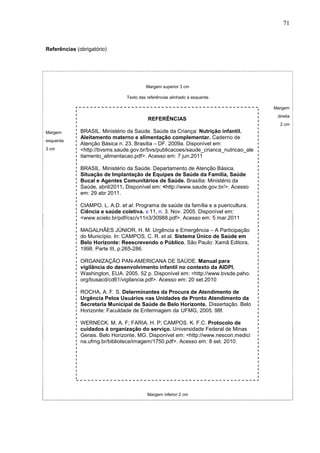 71



Referências (obrigatório)




                                          Margem superior 3 cm

                                 Texto das referências alinhado à esquerda

                                                                                      Margem
                                                                                       direita
                                           REFERÊNCIAS
                                                                                        2 cm
Margem        BRASIL. Ministério da Saúde. Saúde da Criança: Nutrição infantil.
              Aleitamento materno e alimentação complementar. Caderno de
esquerda
              Atenção Básica n. 23. Brasília – DF. 2009a. Disponível em:
3 cm          <http://bvsms.saude.gov.br/bvs/publicacoes/saude_crianca_nutricao_ale
              itamento_alimentacao.pdf>. Acesso em: 7 jun.2011

              BRASIL. Ministério da Saúde. Departamento de Atenção Básica.
              Situação de Implantação de Equipes de Saúde da Família, Saúde
              Bucal e Agentes Comunitários de Saúde. Brasília: Ministério da
              Saúde, abril/2011. Disponível em: <http://www.saude.gov.br/>. Acesso
              em: 29 abr 2011.

              CIAMPO. L. A.D. et al. Programa de saúde da família e a puericultura.
              Ciência e saúde coletiva. v.11, n. 3. Nov. 2005. Disponível em:
              <www.scielo.br/pdf/csc/v11n3/30988.pdf>. Acesso em: 5 mar.2011

              MAGALHÃES JÚNIOR, H. M. Urgência e Emergência – A Participação
              do Município. In: CAMPOS, C. R. et al. Sistema Único de Saúde em
              Belo Horizonte: Reescrevendo o Público. São Paulo: Xamã Editora,
              1998. Parte III, p.265-286.

              ORGANIZAÇÃO PAN-AMERICANA DE SAÚDE. Manual para
              vigilância do desenvolvimento infantil no contexto da AIDPI.
              Washington, EUA. 2005. 52 p. Disponível em: <http://www.bvsde.paho.
              org/busacd/cd61/vigilancia.pdf>. Acesso em: 20 set.2010

              ROCHA, A. F. S. Determinantes da Procura de Atendimento de
              Urgência Pelos Usuários nas Unidades de Pronto Atendimento da
              Secretaria Municipal de Saúde de Belo Horizonte. Dissertação. Belo
              Horizonte: Faculdade de Enfermagem da UFMG, 2005. 98f.

              WERNECK. M. A. F; FARIA. H. P; CAMPOS. K. F.C. Protocolo de
              cuidados á organização do serviço. Universidade Federal de Minas
              Gerais. Belo Horizonte, MG. Disponível em: <http://www.nescon.medici
              na.ufmg.br/biblioteca/imagem/1750.pdf>. Acesso em: 8 set. 2010.




                                           Margem inferior 2 cm
 