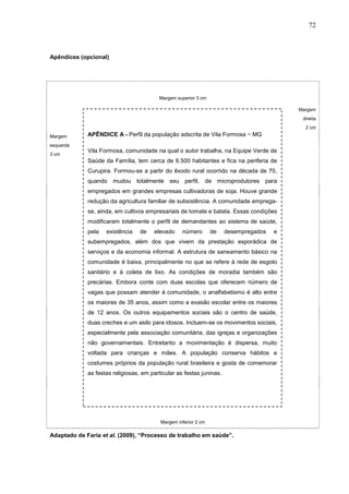 72



Apêndices (opcional)




                                         Margem superior 3 cm

                                                                                          Margem
                                                                                           direita
                                                                                            2 cm
Margem       APÊNDICE A - Perfil da população adscrita de Vila Formosa − MG
esquerda
             Vila Formosa, comunidade na qual o autor trabalha, na Equipe Verde de
3 cm
             Saúde da Família, tem cerca de 6.500 habitantes e fica na periferia de
             Curupira. Formou-se a partir do êxodo rural ocorrido na década de 70,
             quando mudou totalmente seu perfil, de microprodutores para
             empregados em grandes empresas cultivadoras de soja. Houve grande
             redução da agricultura familiar de subsistência. A comunidade emprega-
             se, ainda, em cultivos empresariais de tomate e batata. Essas condições
             modificaram totalmente o perfil de demandantes ao sistema de saúde,
             pela   existência    de   elevado     número        de   desempregados   e
             subempregados, além dos que vivem da prestação esporádica de
             serviços e da economia informal. A estrutura de saneamento básico na
             comunidade é baixa, principalmente no que se refere à rede de esgoto
             sanitário e à coleta de lixo. As condições de moradia também são
             precárias. Embora conte com duas escolas que oferecem número de
             vagas que possam atender à comunidade, o analfabetismo é alto entre
             os maiores de 35 anos, assim como a evasão escolar entre os maiores
             de 12 anos. Os outros equipamentos sociais são o centro de saúde,
             duas creches e um asilo para idosos. Incluem-se os movimentos sociais,
             especialmente pela associação comunitária, das igrejas e organizações
             não governamentais. Entretanto a movimentação é dispersa, muito
             voltada para crianças e mães. A população conserva hábitos e
             costumes próprios da população rural brasileira e gosta de comemorar
             as festas religiosas, em particular as festas juninas.




                                          Margem inferior 2 cm

Adaptado de Faria et al. (2009), “Processo de trabalho em saúde”.
 