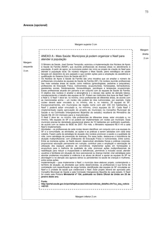 73



Anexos (opcional)




                                                Margem superior 3 cm

                                                                                                               Margem
                                                                                                                direita
            ANEXO A - Mais Saúde: Municípios já podem organizar o Nasf para
                                                                                                                 2 cm
            atender à população
Margem
            O Ministro da Saúde, José Gomes Temporão, autorizou a implementação dos Núcleos de Apoio
esquerda    à Saúde da Família (NASF), que reunirão profissionais de diversas áreas no atendimento à
            população. A partir de agora, os municípios podem dar início ao projeto de criação do Nasf para
3 cm        atender à população local. Os núcleos integram o Mais Saúde, plano estratégico de saúde
            lançado em dezembro do ano passado e que contém ações para a ampliação da assistência e
            qualificação do Sistema Único de Saúde até 2011.
            Os Núcleos de Apoio à Saúde da Família são uma iniciativa que vai ampliar o número de
            profissionais vinculados às equipes de Saúde da Família (SF). Os núcleos reunirão profissionais
            das mais variadas áreas de saúde, como médicos (ginecologistas, pediatras e psiquiatras),
            professores de Educação Física, nutricionistas, acupunturistas, homeopatas, farmacêuticos,
            assistentes sociais, fisioterapeutas, fonoaudiólogos, psicólogos e terapeutas ocupacionais.
            Esses profissionais atuarão em parceria e em conjunto com as equipes de Saúde da Família.
            O objetivo dos núcleos é ampliar a abrangência e o escopo das ações da atenção básica,
            complementando o trabalho das equipes do SF. Podem ser instituídos dois tipos de Nasf: Nasf 1
            e Nasf 2. O Nasf 1 deve ter, no mínimo, cinco profissionais de diferentes áreas, de acordo com
            as mencionadas acima – um núcleo não poderá ter dois nutricionistas, por exemplo. Cada
            núcleo deverá estar vinculado a, no mínimo, oito e, no máximo, 20 equipes do SF.
            Excepcionalmente, em municípios da região norte com até 100 mil habitantes, o
            Nasf 1 poderá estar vinculado a, no mínimo, cinco equipes do SF. Cada Nasf 1
            implementado (após aprovação do projeto do município no Conselho Municipal de
            Saúde e na Comissão Intergestores Bipartite do estado) receberá do Ministério da
            Saúde R$ 20 mil mensais para a manutenção.
            O Nasf 2 deve ter, no mínimo, três profissionais de diferentes áreas, estar vinculado a, no
            mínimo, três equipes do SF e só poderá ser implementado um núcleo por município. Esse
            município precisa ter densidade populacional abaixo de 10 habitantes por quilômetro quadrado,
            de acordo com os dados do IBGE de 2007. Por mês, o Ministério repassará R$ 6 mil a cada
            Nasf 2 implementado.
            Atividades – os profissionais de cada núcleo devem identificar, em conjunto com a as equipes do
            SF e a comunidade, as atividades, as ações e as práticas a serem adotadas com cada área
            coberta. Fazem parte da estratégia de atuação dos núcleos promover a saúde e a qualidade de
            vida, como estratégia de prevenção de doenças. Por essa razão, destaca-se a importância da
            atuação multiprofissional, com professores de Educação Física e nutricionistas, entre outros.
            Entre as inúmeras ações, os Nasfs devem: desenvolver atividades físicas e práticas corporais;
            proporcionar educação permanente em nutrição; contribuir para a ampliação e valorização da
            utilização dos espaços públicos de convivência; implementar ações em homeopatia e
            acupuntura para a melhoria da qualidade de vida; promover ações multiprofissionais de
            reabilitação para reduzir a incapacidade e deficiências, permitindo a inclusão social; atender
            usuários e familiares em situação de risco psicossocial ou doença mental; criar estratégias para
            abordar problemas vinculados à violência e ao abuso de álcool; e apoiar as equipes do SF na
            abordagem e na atenção aos agravos sérios ou persistentes na saúde de crianças e mulheres,
            entre outras ações.
            Implementação – para implementar o Nasf, o município deve elaborar projeto, contemplando o
            território de atuação, as atividades que serão desenvolvidas, os profissionais e sua forma de
            contratação com especificação de carga horária, identificação das equipes do SF vinculadas ao
            Nasf e a unidade de saúde que credenciará o Nasf. Esse projeto deverá ser aprovado pelo
            Conselho Municipal de Saúde e pela Comissão Intergestores Bipartite de cada estado. O Nasf
            foi criado pela Portaria Ministerial nº 154, publicada no Diário Oficial da União em 25 de
            janeiro deste ano.

            Fonte:
            http://portal.saude.gov.br/portal/aplicacoes/noticias/noticias_detalhe.cfm?co_seq_noticia
            =42123




                                                Margem inferior 2 cm
 