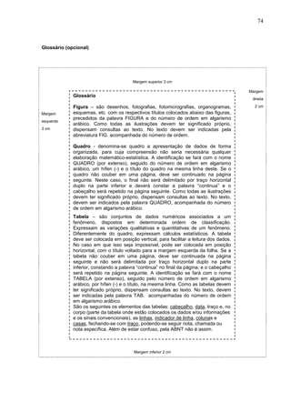 74



Glossário (opcional)




                                        Margem superior 3 cm

                                                                                          Margem
             Glossário
                                                                                           direita

             Figura – são desenhos, fotografias, fotomicrografias, organogramas,            2 cm
Margem       esquemas, etc. com os respectivos títulos colocados abaixo das figuras,
             precedidos da palavra FIGURA e do número de ordem em algarismo
esquerda
             arábico. Como todas as ilustrações devem ter significado próprio,
3 cm         dispensam consultas ao texto. No texto devem ser indicadas pela
             abreviatura FIG. acompanhada do número de ordem.

             Quadro - denomina-se quadro a apresentação de dados de forma
             organizada, para cuja compreensão não seria necessária qualquer
             elaboração matemático-estatística. A identificação se fará com o nome
             QUADRO (por extenso), seguido do número de ordem em algarismo
             arábico, um hífen (-) e o título do quadro na mesma linha deste. Se o
             quadro não couber em uma página, deve ser continuado na página
             seguinte. Neste caso, o final não será delimitado por traço horizontal
             duplo na parte inferior e deverá constar a palavra “continua” e o
             cabeçalho será repetido na página seguinte. Como todas as ilustrações
             devem ter significado próprio, dispensam consultas ao texto. No texto,
             devem ser indicados pela palavra QUADRO, acompanhada do número
             de ordem em algarismo arábico.
             Tabela – são conjuntos de dados numéricos associados a um
             fenômeno, dispostos em determinada ordem de classificação.
             Expressam as variações qualitativas e quantitativas de um fenômeno.
             Diferentemente do quadro, expressam cálculos estatísticos. A tabela
             deve ser colocada em posição vertical, para facilitar a leitura dos dados.
             No caso em que isso seja impossível, pode ser colocada em posição
             horizontal, com o título voltado para a margem esquerda da folha. Se a
             tabela não couber em uma página, deve ser continuada na página
             seguinte e não será delimitada por traço horizontal duplo na parte
             inferior, constando a palavra “continua” no final da página; e o cabeçalho
             será repetido na página seguinte. A identificação se fará com o nome
             TABELA (por extenso), seguido pelo número de ordem em algarismo
             arábico, por hífen (-) e o título, na mesma linha. Como as tabelas devem
             ter significado próprio, dispensam consultas ao texto. No texto, devem
             ser indicadas pela palavra TAB. acompanhadas do número de ordem
             em algarismo arábico.
             São os seguintes os elementos das tabelas: cabeçalho, data, traço e, no
             corpo (parte da tabela onde estão colocados os dados e/ou informações
             e os sinais convencionais), as linhas, indicador de linha, colunas e
             casas, fechando-se com traço, podendo-se seguir nota, chamada ou
             nota específica. Além de estar confuso, pela ABNT não é assim.



                                         Margem inferior 2 cm
 