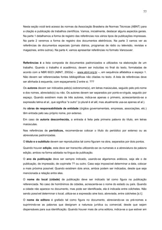77



Nesta seção você terá acesso às normas da Associação Brasileira de Normas Técnicas (ABNT) para
a citação e publicação de trabalhos científicos. Vamos, inicialmente, destacar alguns aspectos gerais.
Na parte 1 detalhamos a forma de registro das referências nos vários tipos de publicações impressas.
Na parte 2 veremos a forma de registro dos documentos eletrônicos. Na parte 3 vamos ver as
referências de documentos especiais (jornais diários, programas de rádio ou televisão, revistas e
magazines, entre outros). Na parte 4, vamos apresentar referências no formato Vancouver.



Referências é a lista composta de documentos padronizados e utilizados na elaboração de um
trabalho. Quando o trabalho é acadêmico, devem ser incluídas no final do texto, formatadas de
acordo com a NBR 6023 (ABNT, 2002a) – www.abnt.org.br –, em sequência alfabética e espaço 1.
Não devem ser referenciadas fontes bibliográficas não citadas no texto. A lista de referências deve
ser alinhada à esquerda, com espaçamento 2 entre si. ???

Os autores devem ser indicados pelo(s) sobrenome(s), em letras maiúsculas, seguido pelo pré-nome
e dos nomes, abreviado(s) ou não. Os autores devem ser separados por ponto-e-vírgula, seguido por
espaço. Quando existirem mais de três autores, indica-se apenas o primeiro, acrescentando-se a
expressão latina et al., que significa “e outro” (o plural é et alii, mas atualmente usa-se apenas et al.).

As obras de responsabilidade de entidade (órgãos governamentais, empresas, associações, etc.)
têm entrada pelo seu próprio nome, por extenso.

Em caso de autoria desconhecida, a entrada é feita pela primeira palavra do título, em letras
maiúsculas.

Nas referências de periódicos, recomenda-se colocar o título do periódico por extenso ou as
abreviaturas padronizadas.

O título e o subtítulo devem ser reproduzidos tal como figuram na obra, separados por dois pontos.

Quando houver edição, esta deve ser transcrita utilizando-se os numerais e a abreviatura da palavra
edição, ambos na forma adotada na língua da publicação.

O ano da publicação deve ser sempre indicado, usando-se algarismos arábicos, seja ele o de
publicação, de impressão, de copirraite ?? ou outro. Caso seja impossível determinar a data, colocar
a mais próxima possível. Quando existirem dois anos, ambos podem ser indicados, desde que seja
mencionada a relação entre eles.

O nome do local (cidade) de publicação deve ser indicado tal como figura na publicação
referenciada. No caso de homônimos de cidades, acrescenta-se o nome do estado ou país. Quando
a cidade não aparece no documento, mas pode ser identificada, ela é indicada entre colchetes. Não
sendo possível determinar o local, utiliza-se a expressão sine loco, abreviada, entre colchetes [s.l.].

O nome da editora é grafado tal como figura no documento, abreviando-se os pré-nomes e
suprimindo-se as palavras que designam a natureza jurídica ou comercial, desde que sejam
dispensáveis para sua identificação. Quando houver mais de uma editora, indica-se a que estiver em
 