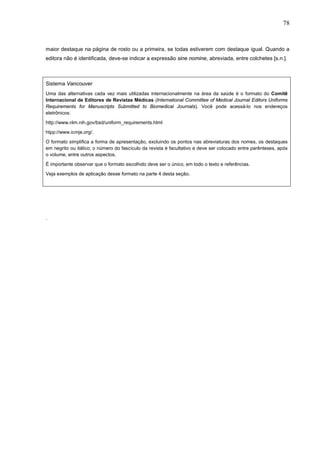 78



maior destaque na página de rosto ou a primeira, se todas estiverem com destaque igual. Quando a
editora não é identificada, deve-se indicar a expressão sine nomine, abreviada, entre colchetes [s.n.].



Sistema Vancouver
Uma das alternativas cada vez mais utilizadas internacionalmente na área da saúde é o formato do Comitê
Internacional de Editores de Revistas Médicas (International Committee of Medical Journal Editors Uniforms
Requirements for Manuscripts Submitted to Biomedical Journals). Você pode acessá-lo nos endereços
eletrônicos:
http://www.nlm.nih.gov/bsd/uniform_requirements.html
htpp://www.icmje.org/.
O formato simplifica a forma de apresentação, excluindo os pontos nas abreviaturas dos nomes, os destaques
em negrito ou itálico; o número do fascículo da revista é facultativo e deve ser colocado entre parênteses, após
o volume, entre outros aspectos.
É importante observar que o formato escolhido deve ser o único, em todo o texto e referências.
Veja exemplos de aplicação desse formato na parte 4 desta seção.




.
 