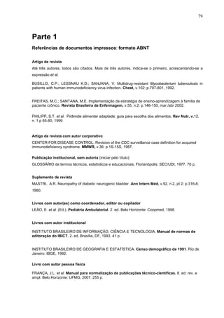 79



Parte 1
Referências de documentos impressos: formato ABNT

Artigo de revista
Até três autores, todos são citados. Mais de três autores, indica-se o primeiro, acrescentando-se a
expressão et al.

BUSILLO, C.P.; LESSNAU K.D.; SANJANA, V. Multidrug-resistant Mycobacterium tuberculosis in
patients with human immunodeficiency virus infection. Chest, v.102: p.797-801, 1992.


FREITAS, M.C.; SANTANA, M.E. Implementação da estratégia de ensino-aprendizagem à família de
paciente crônico. Revista Brasileira de Enfermagem, v.55, n.2: p.146-150, mar./abr 2002.

PHILIPP, S.T. et al. Pirâmide alimentar adaptada: guia para escolha dos alimentos. Rev Nutr, v.12,
n. 1:p 65-80, 1999



Artigo de revista com autor corporativo
CENTER FOR DISEASE CONTROL. Revision of the CDC surveillance case definition for acquired
immunodeficiency syndrome. MMWR, v.36: p.1S-15S, 1987.

Publicação institucional, sem autoria (iniciar pelo título):
GLOSSÁRIO de termos técnicos, estatísticos e educacionais. Florianópolis: SEC/UDI, 1977. 70 p.


Suplemento de revista
MASTRI, A.R. Neuropathy of diabetic neurogenic bladder. Ann Intern Méd, v.92, n.2, pt 2: p.316-8,
1980.


Livros com autor(es) como coordenador, editor ou copilador
LEÃO, E. et al. (Ed.). Pediatria Ambulatorial. 2. ed. Belo Horizonte: Coopmed, 1998.


Livros com autor institucional

INSTITUTO BRASILEIRO DE INFORMAÇÃO, CIÊNCIA E TECNOLOGIA. Manual de normas de
editoração do IBICT. 2. ed. Brasília, DF, 1993. 41 p.


INSTITUTO BRASILEIRO DE GEOGRAFIA E ESTATÍSTICA. Censo demográfico de 1991. Rio de
Janeiro: IBGE, 1992.

Livro com autor pessoa física

FRANÇA, J.L. et al. Manual para normalização de publicações técnico-científicas. 8. ed. rev. e
ampl. Belo Horizonte: UFMG, 2007. 255 p.
 