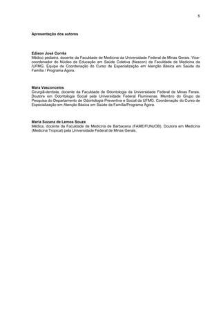 8



Apresentação dos autores




Edison José Corrêa
Médico pediatra, docente da Faculdade de Medicina da Universidade Federal de Minas Gerais. Vice-
coordenador do Núcleo de Educação em Saúde Coletiva (Nescon) da Faculdade de Medicina da
/UFMG. Equipe de Coordenação do Curso de Especialização em Atenção Básica em Saúde da
Família / Programa Ágora.



Mara Vasconcelos
Cirurgiã-dentista, docente da Faculdade de Odontologia da Universidade Federal de Minas Ferais.
Doutora em Odontologia Social pela Universidade Federal Fluminense. Membro do Grupo de
Pesquisa do Departamento de Odontologia Preventiva e Social da UFMG. Coordenação do Curso de
Especialização em Atenção Básica em Saúde da Família/Programa Ágora.



Maria Suzana de Lemos Souza
Médica, docente da Faculdade de Medicina de Barbacena (FAME/FUNJOB). Doutora em Medicina
(Medicina Tropical) pela Universidade Federal de Minas Gerais.
 