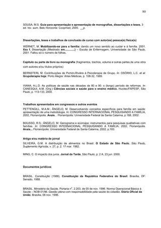 80



SOUSA, M.S. Guia para apresentação e apresentação de monografias, dissertações e teses. 3
ed. rev. aum. Belo Horizonte: Coopmed, 2005. __p.



Dissertações, teses e trabalhos de conclusão de curso com autor(es) pessoa(s) física(s)

WERNET, M. Mobilizando-se para a família: dando um novo sentido ao cuidar e à família. 2001.
Xxx f. Dissertação (Mestrado em.............) – Escola de Enfermagem, Universidade de São Paulo,
2001. Faltou só o número de folhas.


Capítulo ou parte de livro ou monografia (fragmentos, trechos, volume e outras partes de uma obra
com autores e/ou títulos próprios)

BERNSTEIN, M. Contribuições de Pichón-Rivière à Psicoterapia de Grupo. In: OSÓRIO, L.C. et al.
Grupoterapia hoje. Porto Alegre: Artes Médicas, p. 108-32, 1989.


VIANA, A.L.D. As políticas de saúde nas décadas de 80 e 90: o (longo) período de reformas. In:
CANESQUI, A.M. (Org.) Ciências sociais e saúde para o ensino médico. Hucitec/FAPESP, São
Paulo, p. 113-133, 2000.



Trabalhos apresentados em congressos e outros eventos
PETTENGILL, M.A.M.; ÂNGELO, M. Desenvolvendo conceitos específicos para família em saúde:
apresentação de uma metodologia. In: CONGRESSO INTERNACIONAL PESQUISANDO A FAMÍLIA,
2002, Florianópolis. Anais... Florianópolis: Universidade Federal de Santa Catarina, p.188, 2002.

BOUSSO, R.S.; ÂNGELO, M. Genograma e ecomapa: instrumentos para pesquisas qualitativas com
famílias. In: CONGRESSO INTERNACIONAL PESQUISANDO A FAMÍLIA, 2002, Florianópolis.
Anais... Florianópolis: Universidade Federal de Santa Catarina, 2002. p.183.


Artigo e/ou matéria de jornal
SILVEIRA, G.M. A distribuição de alimentos no Brasil. O Estado de São Paulo, São Paulo,
Suplemento Agrícola, v. 27, p. 2. 17 mar. 1982.

MING, C. O impacto dos juros. Jornal da Tarde, São Paulo, p. 2 A, 23 jun. 2000.



Documentos jurídicos


BRASIL. Constituição (1988). Constituição da República Federativa do Brasil. Brasília, DF:
Senado, 1988.

                                       o
BRASIL. Ministério da Saúde. Portaria n . 2.203, de 05 de nov. 1996. Norma Operacional Básica à
Saúde – NOB 01/96. Gestão plena com responsabilidade pela saúde do cidadão. Diário Oficial da
União, Brasília, 06 nov. 1996.
 