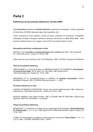 81




Parte 2
Referências de documentos eletrônicos: formato ABNT


São documentos existentes em formato eletrônico, acessíveis por computador, on-line ou gravados
em base física (CD-ROM, disquetes, tapes, fitas magnéticas, etc.).

Podem enquadrar-se nessa categoria: bancos de dados, programas de computador, monografias,
publicações seriadas, mensagens eletrônicas pessoais, documentos da Wide World Web – www,
arquivos variados de texto, som, imagem, arquivo FTP, documentos Gopher e outros.



Monografias eletrônicas consideradas no todo

BASTOS, A.V.B. A escolha e o comprometimento com a carreira. São Paulo, 1997. Disponível
em: <http://www.usp.br>. Acesso em: 08 mar.1998.


VIDA e obra de Luís de Camões. Porto: Porto Multimedia, 1998.1 CD-ROM. Produzida por Multimidia.



Parte de monografias eletrônicas

KIRK-OTHMER, E.T. Chemistry of silver. In: AMERICAN SOCIETY OF CHEMISTRY. Encyclopedia
of chemical technology. 3th. ed. New York: John Wiley, 1984. Disponível em:
<http.//www.dialog.com>. Acesso em: 15 abr. 1996.


MCCONNELL, W. W. Constitutional history. In: MCWELL, M. Canadian encyclopedia. Toronto:
McClelland & Stewart, 1993. 2 CD-ROM. Macintoch version 1.1, c1992.


Periódicos eletrônicos no todo

JOURNAL OF BUSINESS STRATEGIES. Houston: San Houston State University, 1989-. Semianual.
Disponível em: <http://www.coba.shu.ed> . Acesso em: 15 mar. 1995.


REVISTA JURÍDICA. Porto Alegre: Síntese, 1994- 5 CD-ROM. IBM PC 8 MB RAM, 4 MB de disco
disponível, DOS 6.22 e Windows 3.11 ou superior.



Artigos de periódicos eletrônicos

BITENCOURT, C. A liderança no contexto de uma organização de aprendizagem. Revista Eletrônica
de Administração, v. 5, n. 3, nov. 1999. Disponível em:<http.//www.read.adm.ufrgs.br> Acesso em:
12 fev. 2000.


CLARK, J.K. Complications in academia: sexual harassment and the law. Siecus Report, v. 21, n. 6,
p. 6-10, 1994. 1 CD-ROM. SIRS/SIRS 1993, n. 05678.
 