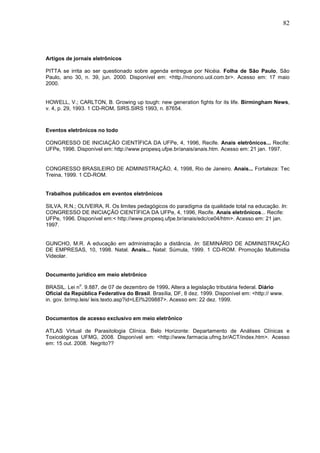 82




Artigos de jornais eletrônicos

PITTA se irrita ao ser questionado sobre agenda entregue por Nicéia. Folha de São Paulo, São
Paulo, ano 30, n. 39, jun. 2000. Disponível em: <http.//nonono.uol.com.br>. Acesso em: 17 maio
2000.


HOWELL, V.; CARLTON, B. Growing up tough: new generation fights for its life. Birmingham News,
v. 4, p. 29, 1993. 1 CD-ROM, SIRS.SIRS 1993, n. 87654.



Eventos eletrônicos no todo

CONGRESSO DE INICIAÇÃO CIENTÍFICA DA UFPe, 4, 1996, Recife. Anais eletrônicos... Recife:
UFPe, 1996. Disponível em: http://www.propesq.ufpe.br/anais/anais.htm. Acesso em: 21 jan. 1997.


CONGRESSO BRASILEIRO DE ADMINISTRAÇÃO, 4, 1998, Rio de Janeiro. Anais... Fortaleza: Tec
Treina, 1999. 1 CD-ROM.


Trabalhos publicados em eventos eletrônicos

SILVA, R.N.; OLIVEIRA, R. Os limites pedagógicos do paradigma da qualidade total na educação. In:
CONGRESSO DE INICIAÇÃO CIENTÍFICA DA UFPe, 4, 1996, Recife. Anais eletrônicos... Recife:
UFPe, 1996. Disponível em:< http://www.propesq.ufpe.br/anais/edc/ce04/htm>. Acesso em: 21 jan.
1997.


GUNCHO, M.R. A educação em administração a distância. In: SEMINÁRIO DE ADMINISTRAÇÃO
DE EMPRESAS, 10, 1998. Natal. Anais... Natal: Súmula, 1999. 1 CD-ROM. Promoção Multimidia
Videolar.


Documento jurídico em meio eletrônico
             o
BRASIL. Lei n . 9.887, de 07 de dezembro de 1999. Altera a legislação tributária federal. Diário
Oficial da República Federativa do Brasil. Brasília, DF, 8 dez. 1999. Disponível em: <http:// www.
in. gov. br/mp.leis/ leis.texto.asp?id=LEI%209887>. Acesso em: 22 dez. 1999.


Documentos de acesso exclusivo em meio eletrônico

ATLAS Virtual de Parasitologia Clínica. Belo Horizonte: Departamento de Análises Clínicas e
Toxicológicas UFMG, 2008. Disponível em: <http://www.farmacia.ufmg.br/ACT/index.htm>. Acesso
em: 15 out. 2008. Negrito??
 