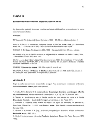83




Parte 3
Referências de documentos especiais: formato ABNT


Os documentos especiais devem ser incluídos nas listagens bibliográficas juntamente com os outros
documentos consultados.

Exemplos:

MPB especial. [Rio de Janeiro]: Globo: Movieplay. c1995. 1 CD (50 min). (Globo collection, 2)

COSTA, S.; SILVA, A. Jura secreta. Intérprete Simone. In: SIMONE. Face a face. [S.l.]: Emi-Odeon
Brasil, 1977. 1 CD-ROM (ca. 40 min). Faixa 7 (4 min 22 s). Remasterizado em digital.

FAGNER, R. Revelação. Rio de Janeiro: CBS, 1988. 1 fita cassete (60 min): 3 ¾ pps., estéreo.

OS PERIGOS do uso de tóxicos. Produção de Jorge Ramos de Andrade. São Paulo: CERAVI, 1993.
1 fita de vídeo (50 min), VHS, son., color.

SILVA, L.I.L. da. Luiz Inácio Lula da Silva: depoimento [abr. 1991]. Entrevistadores: V. Tremel e M.
Garcia. São Paulo: SENAI-SP, 1991. 2 fitas cassete (120min): 3 ¾ pps, estéreo. Entrevista concedida
ao Projeto Memória do SENAI-SP.

IWAZAKI, K. Doença dos idosos. 1980. 1 fot.; color. 20 cm x 66 cm.

FRAIPONT, E. Amilcar II. O Estado de São Paulo, São Paulo, 30 nov.1998. Caderno 2, Visuais. p.
D2. 1 foto p&b. Foto apresentada no Projeto ABRA/Coca-Cola.



Atividade 3
Copie e analise as referências apresentadas a seguir. Faça as correções necessárias tendo como
base as normas da ABNT e poste para avaliação.


1. Freitas, M. C.; Santana, M. E. Implementação da estratégia de ensino-aprendizagem à família
de paciente crônico. Revista Brasileira de Enfermagem, v.55, n.2: p.146-150, mar./abr. 2002.
2. Wernet, M. Mobilizando-se para a família: dando um novo sentido ao cuidar e à família.
Dissertação (Mestrado) – Escola de Enfermagem, Universidade de São Paulo, 2001.
3. Bandeira, L. Violência contra mulher no Brasil e as ações do feminismo. In: ENCONTRO
NACIONAL FEMINISTA, 13, 2000, João Pessoa. Anais... João Pessoa: Universidade Federal da
Paraíba, 2000.
4. Oliveira, V. B.; Bossa, N. A. (Org.). Avaliação psicopedagógica da criança de sete a onze anos.
Petrópolis: Vozes, 1996. 182 p.
5. Davis, F. A comunicação não-verbal. Tradução de Antonio Dimas. São Paulo: Summus, 1979.
196 p.
 