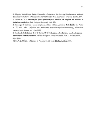 84



6. BRASIL. Ministério da Saúde. Prevenção e Tratamento dos Agravos Resultantes da Violência
Sexual contra Mulheres e Adolescentes: norma técnica. 2ª ed. atualizada e ampliada. Brasília, 2005.
7. Souza, M. S. L. Orientações para apresentação e redação de projetos de pesquisa e
trabalhos acadêmicos. Belo Horizonte: Coopmed, 2008. 96p.
8. Camargo, M. Violência e saúde: ampliando políticas públicas. Jornal da Rede Saúde, São Paulo,
n. 22, nov., 2000. Disponível em: <http://www.redesaude.org.br/jornal/html/body_ jr22-marcia-
camargo.html>. Acesso em: 15 jan.2010.
9. Coelho, C. M. S; Caldas, D. A. C; Gomes, M. C. Políticas de enfrentamento à violência contra
as mulheres em Belo Horizonte. Revista Divulgação Saúde em Debate. Num.41. Rio de Janeiro,
Abril, 2009.
10. Gil, A. C.. Métodos e Técnicas de Pesquisa Social. 5. ed. São Paulo, Atlas, 1999.
 