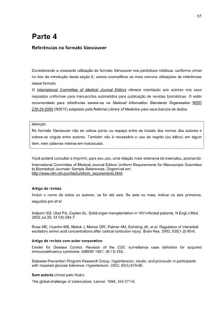 85



Parte 4
Referências no formato Vancouver




Considerando a crescente utilização do formato Vancouver nos periódicos médicos, conforme vimos
no box da introdução desta seção 6, vamos exemplificar as mais comuns utilizações de referências
nesse formato.
O International Committee of Medical Journal Editors oferece orientação aos autores nos seus
requisitos uniformes para manuscritos submetidos para publicação de revistas biomédicas. O estilo
recomendado para referências baseia-se na National Information Standards Organization NISO
Z39.29-2005 (R2010) adaptada pela National Library of Medicine para seus bancos de dados.


Atenção:
No formato Vancouver não se coloca ponto ou espaço entre as iniciais dos nomes dos autores e
coloca-se vírgula entre autores. Também não é necessário o uso de negrito (ou itálico) em algum
item, nem palavras inteiras em maiúsculas.


Você poderá consultar e imprimir, para seu uso, uma relação mais extensiva de exemplos, acionando:
International Committee of Medical Journal Editors Uniform Requirements for Manuscripts Submitted
to Biomedical Journals: Sample References. Disponível em:
http://www.nlm.nih.gov/bsd/uniform_requirements.html.



Artigo de revista
Incluir o nome de todos os autores, se for até seis. Se sete ou mais, indicar os seis primeiros,
seguidos por et al.


Halpern SD, Ubel PA, Caplan AL. Solid-organ transplantation in HIV-infected patients. N Engl J Med.
2002 Jul 25; 347(4):284-7.

Rose ME, Huerbin MB, Melick J, Marion DW, Palmer AM, Schiding JK, et al. Regulation of interstitial
excitatory amino acid concentrations after cortical contusion injury. Brain Res. 2002; 935(1-2):40-6.

Artigo de revista com autor corporativo
Center for Disease Control. Revision of the CDC surveillance case definition for acquired
immunodeficiency syndrome. MMWR 1987; 36:1S-15S.

Diabetes Prevention Program Research Group. Hypertension, insulin, and proinsulin in participants
with impaired glucose tolerance. Hypertension. 2002; 40(5):679-86.

Sem autoria (iniciar pelo título):
The global challenge of tuberculosis. Lancet. 1994; 344:277-9.
 