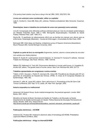 86



21st century heart solution may have a sting in the tail. BMJ. 2002; 325(7357):184.

Livros com autor(es) como coordenador, editor ou copilador
Leão E, Corrêa EJ, Viana MB, Mota JAC, editores. Pediatria ambulatorial. Belo Horizonte: Coopmed,
1998.

Dissertações, teses e trabalhos de conclusão de curso com pessoa(s) como autor(es)

Lima M. Comparação entre diferentes políticas antituberculose por meio de simulação epidemiológica
em Ribeirão Preto/São Paulo 1980 a 1995. Monografia (Especialização). Faculdade de Saúde
Pública. Ribeirão Preto: USP, 1995: 67 p.
Rocha ML. O significado do relacionamento difícil com as famílias de crianças com câncer para as
enfermeiras. Dissertação (Mestrado) – Escola de Enfermagem, Universidade de São Paulo, 2000.

Borkowski MM. Infant sleep and feeding: a telephone survey of Hispanic Americans [dissertation].
Mount Pleasant (MI): Central Michigan University; 2002.



Capítulo ou parte de livro ou monografia (fragmentos, trechos, volume e outras partes de uma obra
com autores e/ou títulos próprios)
Badaró R, Duarte M. Leishmaniose visceral (Calazar). In: Veronesi R, Foccacia R, editores. Veronesi
Tratado de infectologia. São Paulo: Atheneu, 1996: 1234-59.


Meltzer PS, Kallioniemi A, Trent JM. Chromosome alterations in human solid tumors. In: Vogelstein B,
Kinzler KW, editors. The genetic basis of human cancer. New York: McGraw-Hill; 2002: 93-113.

Trabalhos apresentados em congressos e outros eventos
Toledo Jr ACC, Gouveia L, Pardini R, Jeronymo ML, Greco DB. Prevalência da infecção pelo HIV em
pacientes do ambulatório do Hospital das Clínicas, UFMG. In: Anais do III Congresso Brasileiro de
Epidemiologia, 1995: 362.

Harnden P, Joffe JK, Jones WG, editors. Germ cell tumours V. Proceedings of the 5th Germ Cell
Tumour Conference; 2001 Sep 13-15; Leeds, UK. New York: Springer; 2002.

Autoria corporativa ou institucional


Advanced Life Support Group. Acute medical emergencies: the practical approach. London: BMJ
Books; 2001: 454 p.

Ministério da Saúde do Brasil. Secretaria de Gestão do Trabalho e da Educação na Saúde.
Departamento de Gestão da Educação em Saúde. Política Nacional de Educação Permanente em
Saúde. Brasília: 2009. 64 p. Disponível em:
http://bvsms.saude.gov.br/bvs/publicacoes/politica_nacional_educacao_permanente_saude.pdf.



Publicações eletrônicas – CD-ROM


Anderson SC, Poulsen KB. Anderson's electronic atlas of hematology [CD-ROM]. Philadelphia:
Lippincott Williams & Wilkins; 2002.

Publicações eletrônicas – Artigo na InternetCD-ROM
 