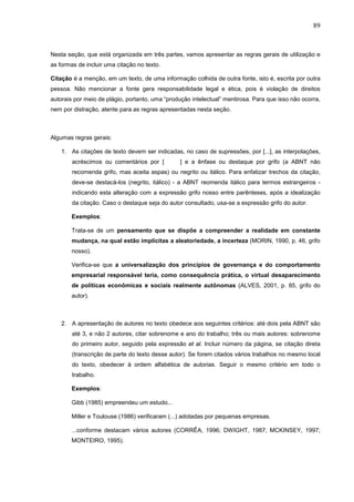 89



Nesta seção, que está organizada em três partes, vamos apresentar as regras gerais de utilização e
as formas de incluir uma citação no texto.

Citação é a menção, em um texto, de uma informação colhida de outra fonte, isto é, escrita por outra
pessoa. Não mencionar a fonte gera responsabilidade legal e ética, pois é violação de direitos
autorais por meio de plágio, portanto, uma “produção intelectual” mentirosa. Para que isso não ocorra,
nem por distração, atente para as regras apresentadas nesta seção.



Algumas regras gerais:

    1. As citações de texto devem ser indicadas, no caso de supressões, por [...], as interpolações,
        acréscimos ou comentários por [         ] e a ênfase ou destaque por grifo (a ABNT não
        recomenda grifo, mas aceita aspas) ou negrito ou itálico. Para enfatizar trechos da citação,
        deve-se destacá-los (negrito, itálico) - a ABNT reomenda itálico para termos estrangeiros -
        indicando esta alteração com a expressão grifo nosso entre parênteses, após a idealização
        da citação. Caso o destaque seja do autor consultado, usa-se a expressão grifo do autor.

        Exemplos:

        Trata-se de um pensamento que se dispõe a compreender a realidade em constante
        mudança, na qual estão implícitas a aleatoriedade, a incerteza (MORIN, 1990, p. 46, grifo
        nosso).

        Verifica-se que a universalização dos princípios de governança e do comportamento
        empresarial responsável teria, como consequência prática, o virtual desaparecimento
        de políticas econômicas e sociais realmente autônomas (ALVES, 2001, p. 85, grifo do
        autor).



    2. A apresentação de autores no texto obedece aos seguintes critérios: até dois pela ABNT são
        até 3, e não 2 autores, citar sobrenome e ano do trabalho; três ou mais autores: sobrenome
        do primeiro autor, seguido pela expressão et al. Incluir número da página, se citação direta
        (transcrição de parte do texto desse autor). Se forem citados vários trabalhos no mesmo local
        do texto, obedecer à ordem alfabética de autorias. Seguir o mesmo critério em todo o
        trabalho.

        Exemplos:

        Gibb (1985) empreendeu um estudo...

        Miller e Toulouse (1986) verificaram (...) adotadas por pequenas empresas.

        ...conforme destacam vários autores (CORRÊA, 1996; DWIGHT, 1987; MCKINSEY, 1997;
        MONTEIRO, 1995).
 
