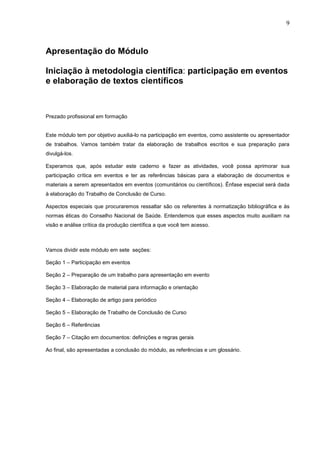 9



Apresentação do Módulo

Iniciação à metodologia científica: participação em eventos
e elaboração de textos científicos



Prezado profissional em formação


Este módulo tem por objetivo auxiliá-lo na participação em eventos, como assistente ou apresentador
de trabalhos. Vamos também tratar da elaboração de trabalhos escritos e sua preparação para
divulgá-los.

Esperamos que, após estudar este caderno e fazer as atividades, você possa aprimorar sua
participação crítica em eventos e ter as referências básicas para a elaboração de documentos e
materiais a serem apresentados em eventos (comunitários ou científicos). Ênfase especial será dada
à elaboração do Trabalho de Conclusão de Curso.

Aspectos especiais que procuraremos ressaltar são os referentes à normatização bibliográfica e às
normas éticas do Conselho Nacional de Saúde. Entendemos que esses aspectos muito auxiliam na
visão e análise crítica da produção científica a que você tem acesso.



Vamos dividir este módulo em sete seções:

Seção 1 – Participação em eventos

Seção 2 – Preparação de um trabalho para apresentação em evento

Seção 3 – Elaboração de material para informação e orientação

Seção 4 – Elaboração de artigo para periódico

Seção 5 – Elaboração de Trabalho de Conclusão de Curso

Seção 6 – Referências

Seção 7 – Citação em documentos: definições e regras gerais

Ao final, são apresentadas a conclusão do módulo, as referências e um glossário.
 
